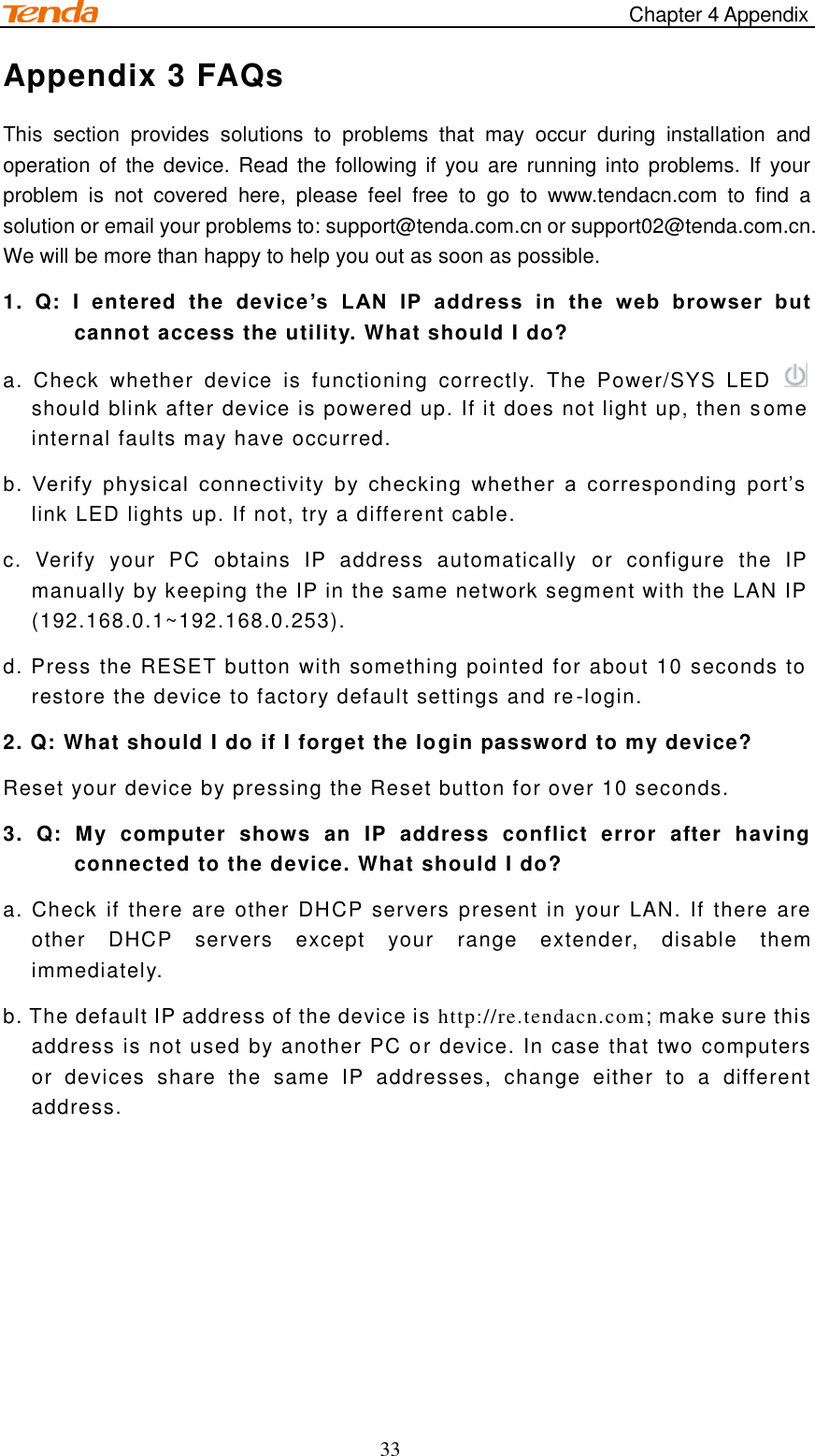                                                                                     Chapter 4 Appendix 33 Appendix 3 FAQs This  section  provides  solutions  to  problems  that  may  occur  during  installation  and operation of the device. Read the following if you are running into problems. If your problem  is  not  covered  here,  please  feel  free  to  go  to  www.tendacn.com  to  find  a solution or email your problems to: support@tenda.com.cn or support02@tenda.com.cn. We will be more than happy to help you out as soon as possible. 1.  Q:  I  entered  the  device’s  LAN  IP  address  in  the  web  browser  but cannot access the utility. What should I do? a.  Check  whether  device  is  functioning  correctly.  The  Power/SYS  LED    should blink after device is powered up. If it does not light up, then s ome internal faults may have occurred. b.  Verify  physical  connectivity  by  checking  whether  a  corresponding  port’s link LED lights up. If not, try a different cable.   c.  Verify  your  PC  obtains  IP  address  automatically  or  configure  the  IP manually by keeping the IP in the same network segment with the LAN IP (192.168.0.1~192.168.0.253). d. Press the RESET button with something pointed for about 10 seconds to restore the device to factory default settings and re-login. 2. Q: What should I do if I forget the login password to my device? Reset your device by pressing the Reset button for over 10 seconds.  3.  Q:  My  computer  shows  an  IP  address  conflict  error  after  having connected to the device. What should I do? a. Check if  there are other DHCP  servers present  in  your LAN. If there are other  DHCP  servers  except  your  range  extender,  disable  them immediately. b. The default IP address of the device is http://re.tendacn.com; make sure this address is not used by another PC or device. In case that two computers or  devices  share  the  same  IP  addresses,  change  either  to  a  different address.    