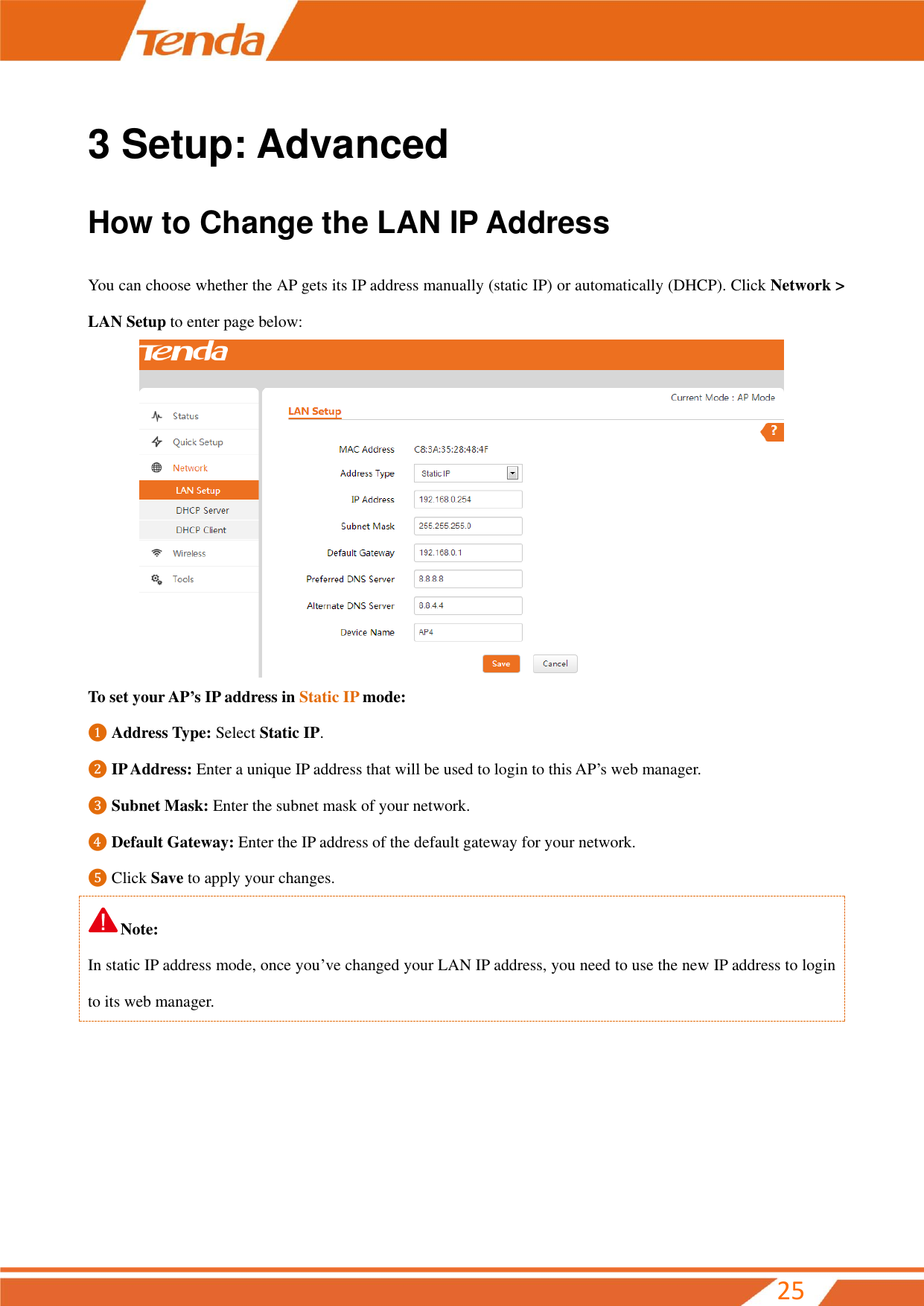        25 3 Setup: Advanced How to Change the LAN IP Address You can choose whether the AP gets its IP address manually (static IP) or automatically (DHCP). Click Network &gt; LAN Setup to enter page below:  To set your AP’s IP address in Static IP mode: ❶ Address Type: Select Static IP. ❷ IP Address: Enter a unique IP address that will be used to login to this AP’s web manager. ❸ Subnet Mask: Enter the subnet mask of your network. ❹ Default Gateway: Enter the IP address of the default gateway for your network.   ❺ Click Save to apply your changes. Note: In static IP address mode, once you’ve changed your LAN IP address, you need to use the new IP address to login to its web manager. 