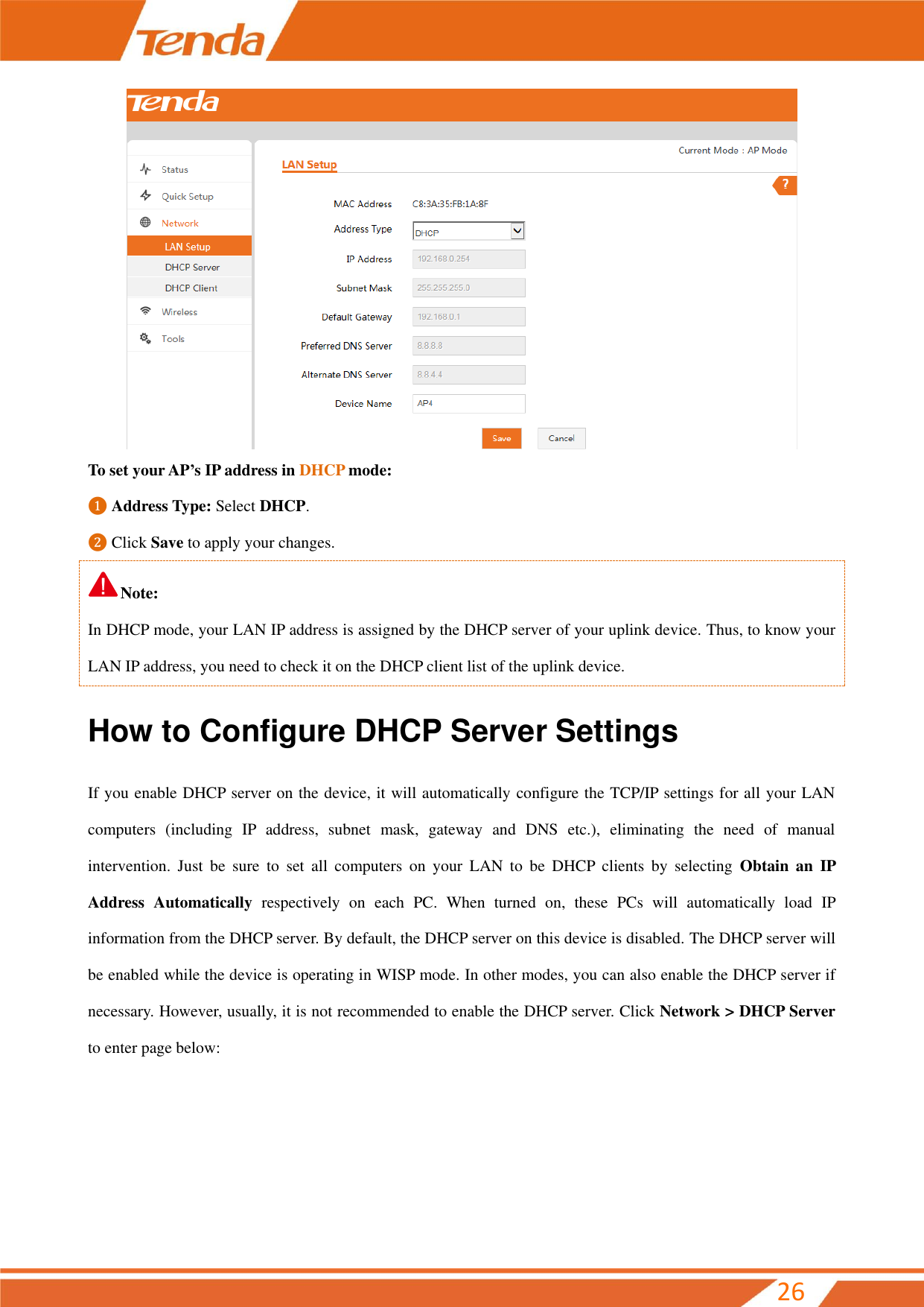         26  To set your AP’s IP address in DHCP mode: ❶ Address Type: Select DHCP. ❷ Click Save to apply your changes. Note: In DHCP mode, your LAN IP address is assigned by the DHCP server of your uplink device. Thus, to know your LAN IP address, you need to check it on the DHCP client list of the uplink device. How to Configure DHCP Server Settings If you enable DHCP server on the device, it will automatically configure the TCP/IP settings for all your LAN computers  (including  IP  address,  subnet  mask,  gateway  and  DNS  etc.),  eliminating  the  need  of  manual intervention.  Just  be  sure  to  set  all  computers  on  your  LAN  to  be  DHCP  clients  by  selecting  Obtain  an  IP Address  Automatically  respectively  on  each  PC.  When  turned  on,  these  PCs  will  automatically  load  IP information from the DHCP server. By default, the DHCP server on this device is disabled. The DHCP server will be enabled while the device is operating in WISP mode. In other modes, you can also enable the DHCP server if necessary. However, usually, it is not recommended to enable the DHCP server. Click Network &gt; DHCP Server to enter page below: 