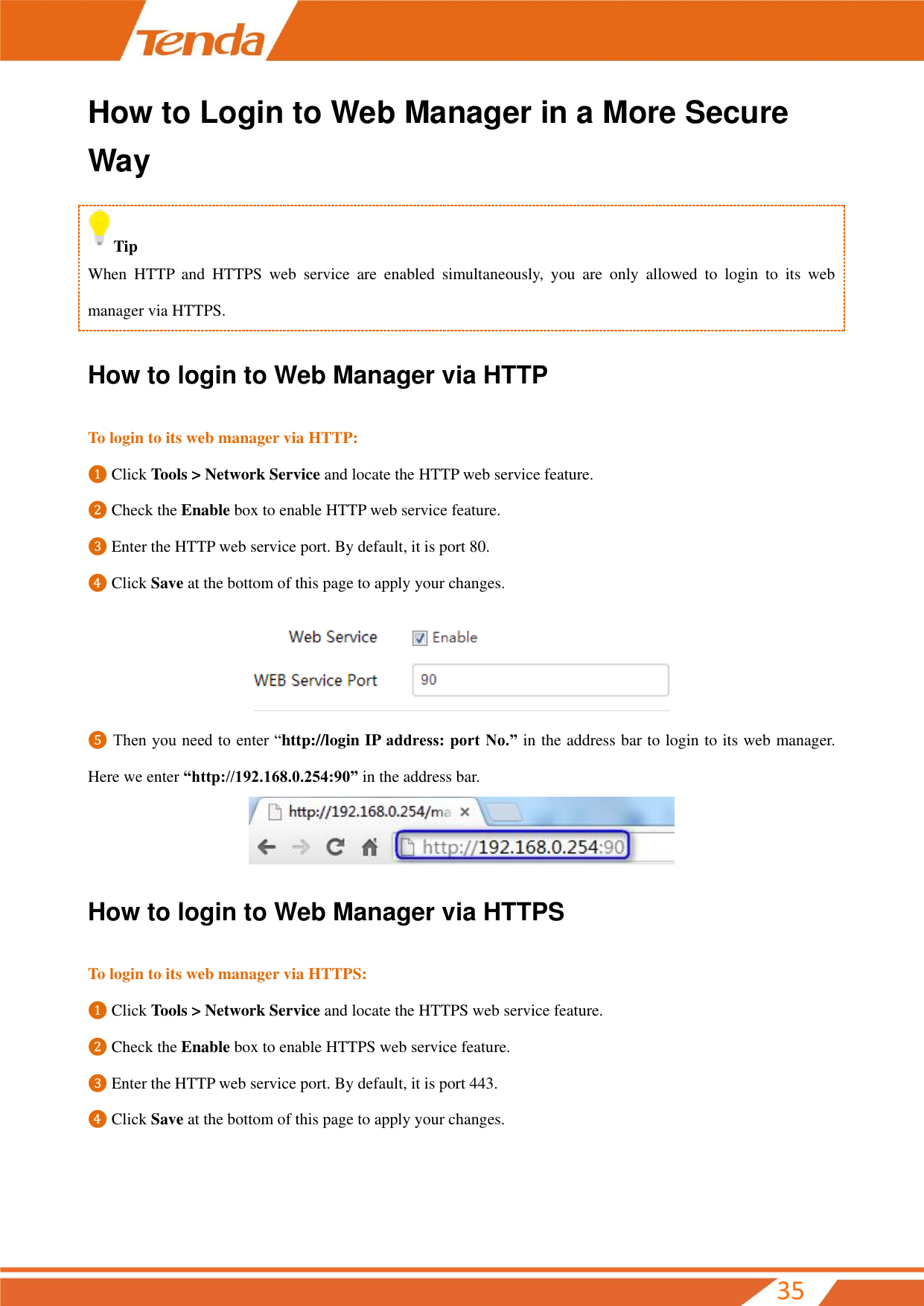         35 How to Login to Web Manager in a More Secure Way Tip When  HTTP  and  HTTPS  web  service  are  enabled  simultaneously,  you  are  only  allowed  to  login  to  its  web manager via HTTPS. How to login to Web Manager via HTTP To login to its web manager via HTTP: ❶ Click Tools &gt; Network Service and locate the HTTP web service feature. ❷ Check the Enable box to enable HTTP web service feature. ❸ Enter the HTTP web service port. By default, it is port 80. ❹ Click Save at the bottom of this page to apply your changes.  ❺ Then you need to enter “http://login IP address: port No.” in the address bar to login to its web manager. Here we enter “http://192.168.0.254:90” in the address bar.  How to login to Web Manager via HTTPS To login to its web manager via HTTPS: ❶ Click Tools &gt; Network Service and locate the HTTPS web service feature. ❷ Check the Enable box to enable HTTPS web service feature. ❸ Enter the HTTP web service port. By default, it is port 443. ❹ Click Save at the bottom of this page to apply your changes. 