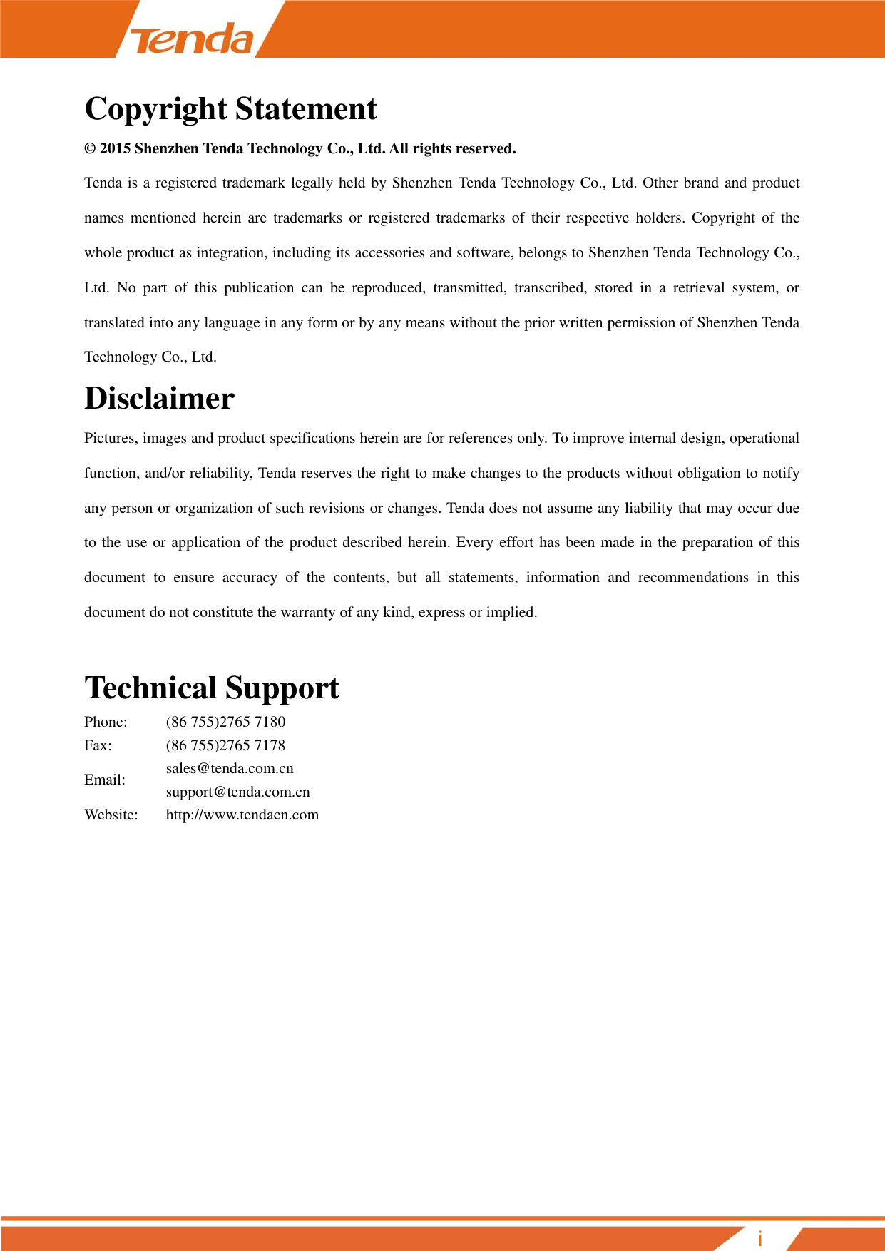         i Copyright Statement © 2015 Shenzhen Tenda Technology Co., Ltd. All rights reserved.   Tenda is a registered trademark legally held by Shenzhen Tenda Technology Co., Ltd. Other brand and product names  mentioned  herein  are  trademarks  or  registered  trademarks  of  their  respective  holders.  Copyright  of  the whole product as integration, including its accessories and software, belongs to Shenzhen Tenda Technology Co., Ltd.  No  part  of  this  publication  can  be  reproduced,  transmitted,  transcribed,  stored  in  a  retrieval  system,  or translated into any language in any form or by any means without the prior written permission of Shenzhen Tenda Technology Co., Ltd. Disclaimer   Pictures, images and product specifications herein are for references only. To improve internal design, operational function, and/or reliability, Tenda reserves the right to make changes to the products without obligation to notify any person or organization of such revisions or changes. Tenda does not assume any liability that may occur due to the use or application of the product described herein. Every effort has been made in the preparation of this document  to  ensure  accuracy  of  the  contents,  but  all  statements,  information  and  recommendations  in  this document do not constitute the warranty of any kind, express or implied.  Technical Support Phone: (86 755)2765 7180 Fax: (86 755)2765 7178 Email: sales@tenda.com.cn support@tenda.com.cn Website: http://www.tendacn.com            
