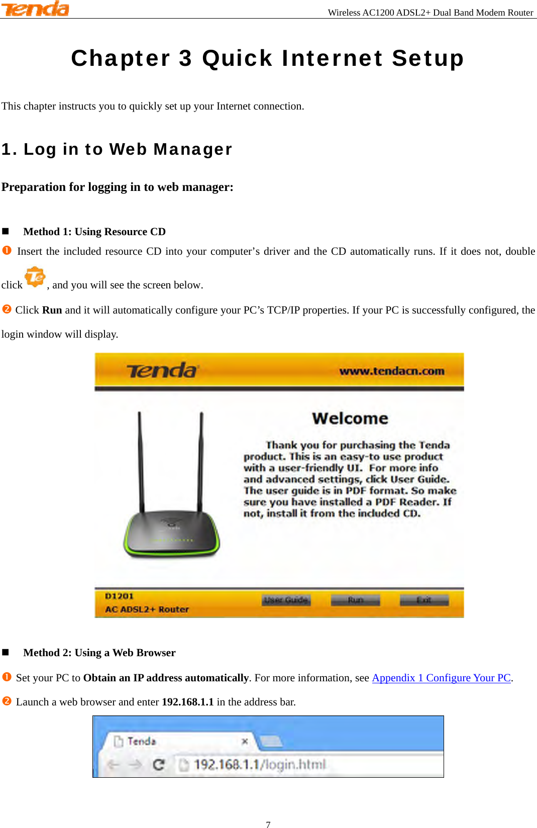                                                       Wireless AC1200 ADSL2+ Dual Band Modem Router 7  Chapter 3 Quick Internet Setup This chapter instructs you to quickly set up your Internet connection. 1. Log in to Web Manager Preparation for logging in to web manager:   Method 1: Using Resource CD n Insert the included resource CD into your computer’s driver and the CD automatically runs. If it does not, double click , and you will see the screen below. o Click Run and it will automatically configure your PC’s TCP/IP properties. If your PC is successfully configured, the login window will display.    Method 2: Using a Web Browser n Set your PC to Obtain an IP address automatically. For more information, see Appendix 1 Configure Your PC. o Launch a web browser and enter 192.168.1.1 in the address bar.    