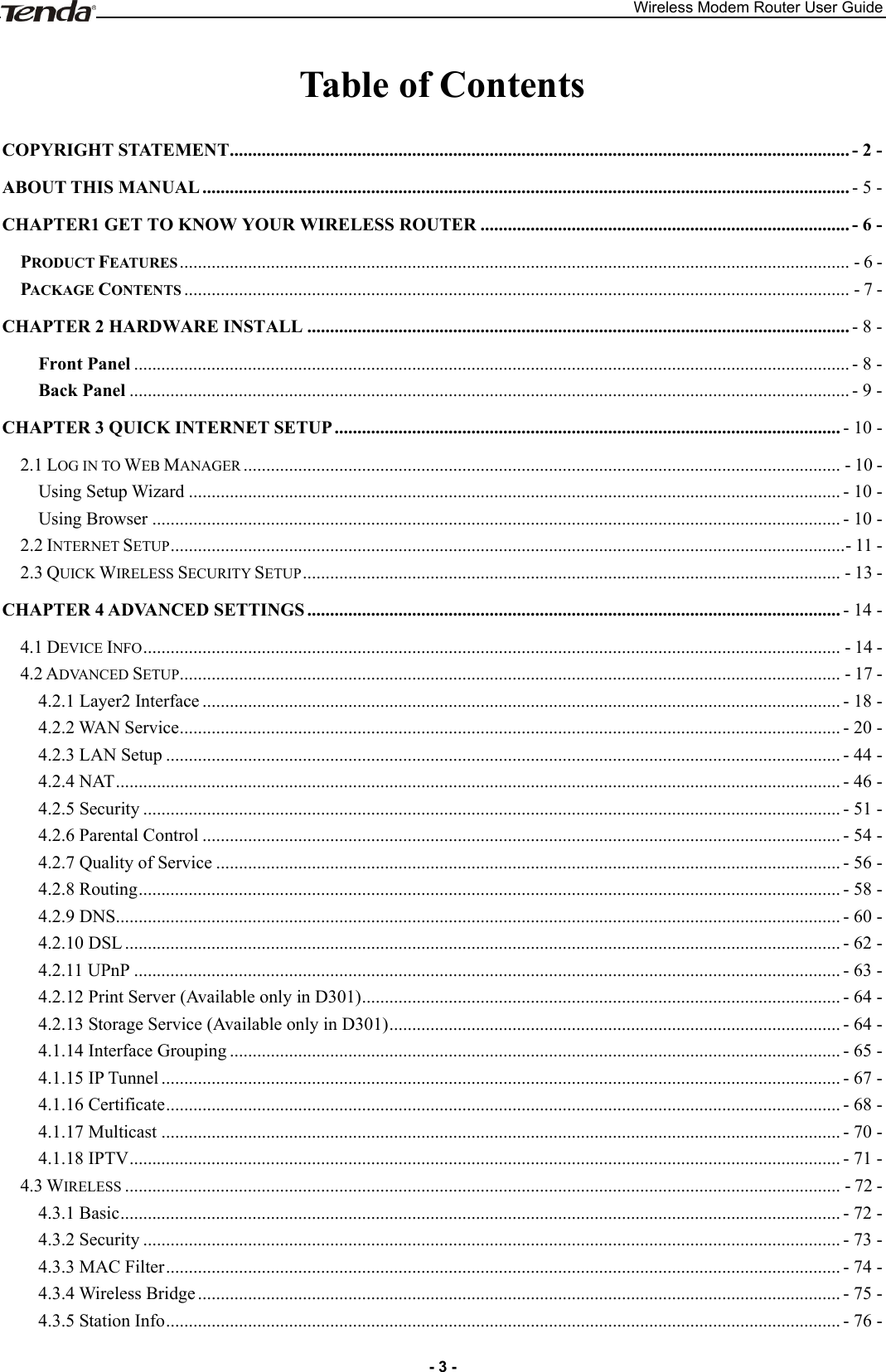 Wireless Modem Router User Guide - 3 - Table of Contents COPYRIGHT STATEMENT ........................................................................................................................................ - 2 - ABOUT THIS MANUAL .............................................................................................................................................. - 5 - CHAPTER1 GET TO KNOW YOUR WIRELESS ROUTER ................................................................................. - 6 - PRODUCT FEATURES ................................................................................................................................................... - 6 - PACKAGE CONTENTS .................................................................................................................................................. - 7 - CHAPTER 2 HARDWARE INSTALL ....................................................................................................................... - 8 - Front Panel ............................................................................................................................................................. - 8 - Back Panel .............................................................................................................................................................. - 9 - CHAPTER 3 QUICK INTERNET SETUP ............................................................................................................... - 10 - 2.1 LOG IN TO WEB MANAGER ................................................................................................................................... - 10 - Using Setup Wizard ............................................................................................................................................... - 10 - Using Browser ....................................................................................................................................................... - 10 - 2.2 INTERNET SETUP .................................................................................................................................................... - 11 - 2.3 QUICK WIRELESS SECURITY SETUP ...................................................................................................................... - 13 - CHAPTER 4 ADVANCED SETTINGS ..................................................................................................................... - 14 - 4.1 DEVICE INFO ......................................................................................................................................................... - 14 - 4.2 ADVANCED SETUP ................................................................................................................................................. - 17 - 4.2.1 Layer2 Interface ............................................................................................................................................ - 18 - 4.2.2 WAN Service ................................................................................................................................................. - 20 - 4.2.3 LAN Setup .................................................................................................................................................... - 44 - 4.2.4 NAT ............................................................................................................................................................... - 46 - 4.2.5 Security ......................................................................................................................................................... - 51 - 4.2.6 Parental Control ............................................................................................................................................ - 54 - 4.2.7 Quality of Service ......................................................................................................................................... - 56 - 4.2.8 Routing .......................................................................................................................................................... - 58 - 4.2.9 DNS ............................................................................................................................................................... - 60 - 4.2.10 DSL ............................................................................................................................................................. - 62 - 4.2.11 UPnP ........................................................................................................................................................... - 63 - 4.2.12 Print Server (Available only in D301) ......................................................................................................... - 64 - 4.2.13 Storage Service (Available only in D301) ................................................................................................... - 64 - 4.1.14 Interface Grouping ...................................................................................................................................... - 65 - 4.1.15 IP Tunnel ..................................................................................................................................................... - 67 - 4.1.16 Certificate .................................................................................................................................................... - 68 - 4.1.17 Multicast ..................................................................................................................................................... - 70 - 4.1.18 IPTV ............................................................................................................................................................ - 71 - 4.3 WIRELESS ............................................................................................................................................................. - 72 - 4.3.1 Basic .............................................................................................................................................................. - 72 - 4.3.2 Security ......................................................................................................................................................... - 73 - 4.3.3 MAC Filter .................................................................................................................................................... - 74 - 4.3.4 Wireless Bridge ............................................................................................................................................. - 75 - 4.3.5 Station Info .................................................................................................................................................... - 76 - 