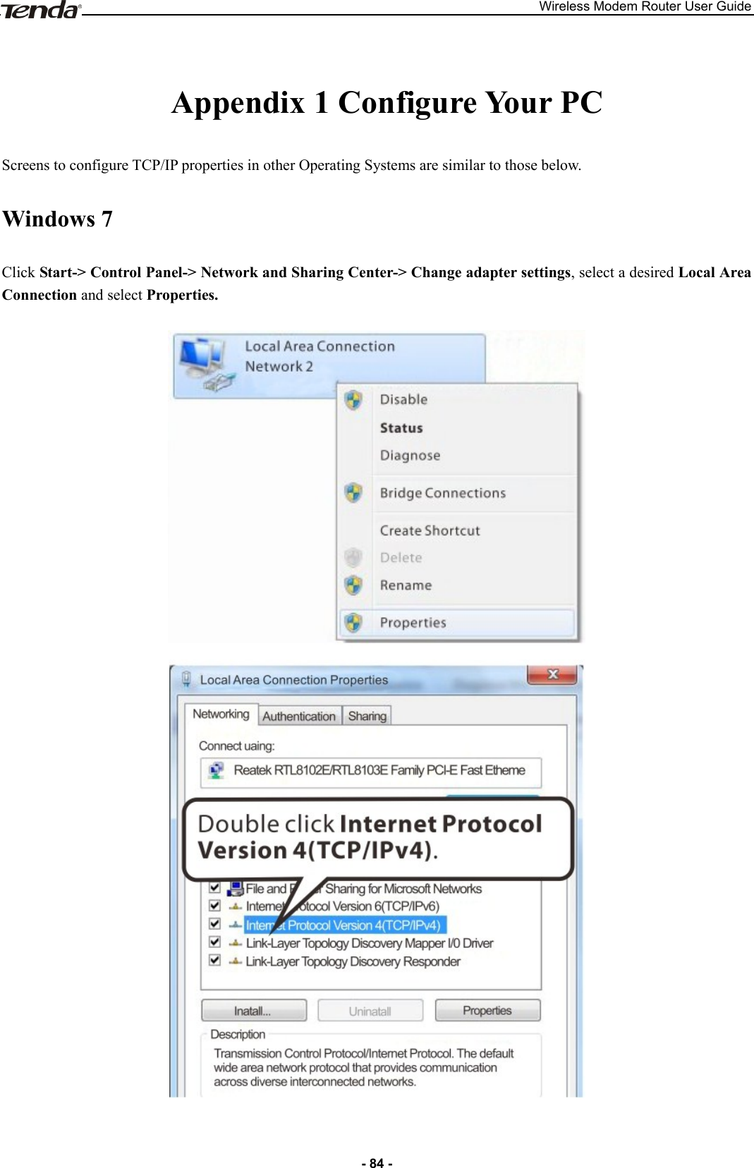 Wireless Modem Router User Guide - 84 -  Appendix 1 Configure Your PC Screens to configure TCP/IP properties in other Operating Systems are similar to those below.   Windows 7 Click Start-&gt; Control Panel-&gt; Network and Sharing Center-&gt; Change adapter settings, select a desired Local Area Connection and select Properties.    