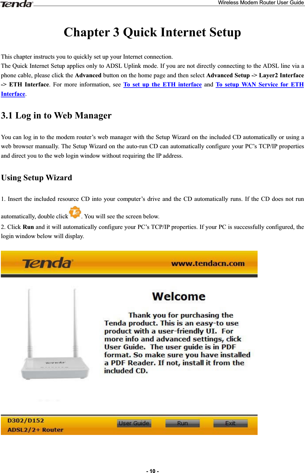 Wireless Modem Router User Guide- 10 -Chapter 3 Quick Internet Setup This chapter instructs you to quickly set up your Internet connection.The Quick Internet Setup applies only to ADSL Uplink mode. If you are not directly connecting to the ADSL line via a phone cable, please click the Advanced button on the home page and then select Advanced Setup -&gt; Layer2 Interface -&gt; ETH Interface. For more information, see To set up the ETH interface and To setup WAN Service for ETH Interface.3.1 Log in to Web Manager You can log in to the modem router’s web manager with the Setup Wizard on the included CD automatically or using a web browser manually. The Setup Wizard on the auto-run CD can automatically configure your PC’s TCP/IP properties and direct you to the web login window without requiring the IP address. Using Setup Wizard 1. Insert the included resource CD into your computer’s drive and the CD automatically runs. If the CD does not run automatically, double click . You will see the screen below.     2. Click Run and it will automatically configure your PC’s TCP/IP properties. If your PC is successfully configured, the login window below will display. 