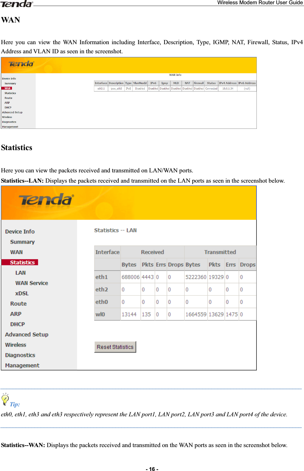Wireless Modem Router User Guide- 16 -WAN  Here you can view the WAN Information including Interface, Description, Type, IGMP, NAT, Firewall, Status, IPv4 Address and VLAN ID as seen in the screenshot. Statistics  Here you can view the packets received and transmitted on LAN/WAN ports. Statistics--LAN: Displays the packets received and transmitted on the LAN ports as seen in the screenshot below. _________________________________________________________________________________________________Tip: eth0, eth1, eth3 and eth3 respectively represent the LAN port1, LAN port2, LAN port3 and LAN port4 of the device. _________________________________________________________________________________________________Statistics--WAN: Displays the packets received and transmitted on the WAN ports as seen in the screenshot below. 
