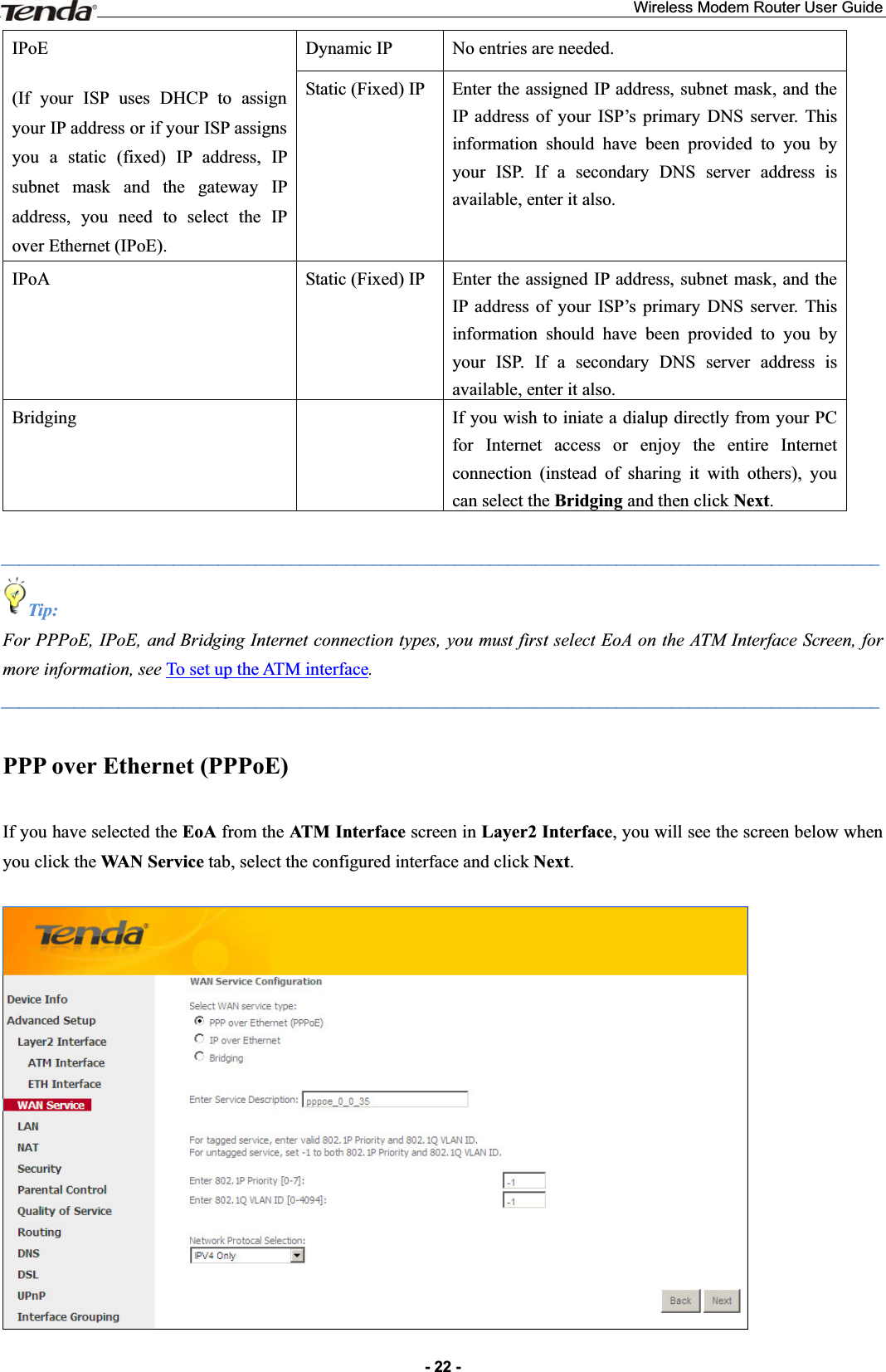 Wireless Modem Router User Guide- 22 -IPoE(If your ISP uses DHCP to assign your IP address or if your ISP assigns you a static (fixed) IP address, IP subnet mask and the gateway IP address, you need to select the IP over Ethernet (IPoE). Dynamic IP  No entries are needed. Static (Fixed) IP  Enter the assigned IP address, subnet mask, and the IP address of your ISP’s primary DNS server. This information should have been provided to you by your ISP. If a secondary DNS server address is available, enter it also. IPoA Static (Fixed) IP  Enter the assigned IP address, subnet mask, and the IP address of your ISP’s primary DNS server. This information should have been provided to you by your ISP. If a secondary DNS server address is available, enter it also. Bridging    If you wish to iniate a dialup directly from your PC for Internet access or enjoy the entire Internet connection (instead of sharing it with others), you can select the Bridging and then click Next._________________________________________________________________________________________________ Tip: For PPPoE, IPoE, and Bridging Internet connection types, you must first select EoA on the ATM Interface Screen, for more information, see To set up the ATM interface._________________________________________________________________________________________________ PPP over Ethernet (PPPoE) If you have selected the EoA from the ATM Interface screen in Layer2 Interface, you will see the screen below when you click the WAN Service tab, select the configured interface and click Next.