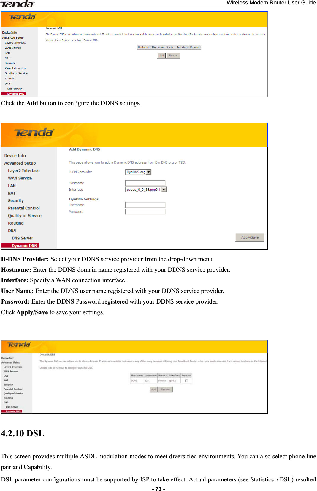 Wireless Modem Router User Guide- 73 -Click the Add button to configure the DDNS settings. D-DNS Provider: Select your DDNS service provider from the drop-down menu. Hostname: Enter the DDNS domain name registered with your DDNS service provider. Interface: Specify a WAN connection interface. User Name: Enter the DDNS user name registered with your DDNS service provider. Password: Enter the DDNS Password registered with your DDNS service provider. Click Apply/Save to save your settings. 4.2.10 DSL This screen provides multiple ASDL modulation modes to meet diversified environments. You can also select phone line pair and Capability. DSL parameter configurations must be supported by ISP to take effect. Actual parameters (see Statistics-xDSL) resulted 