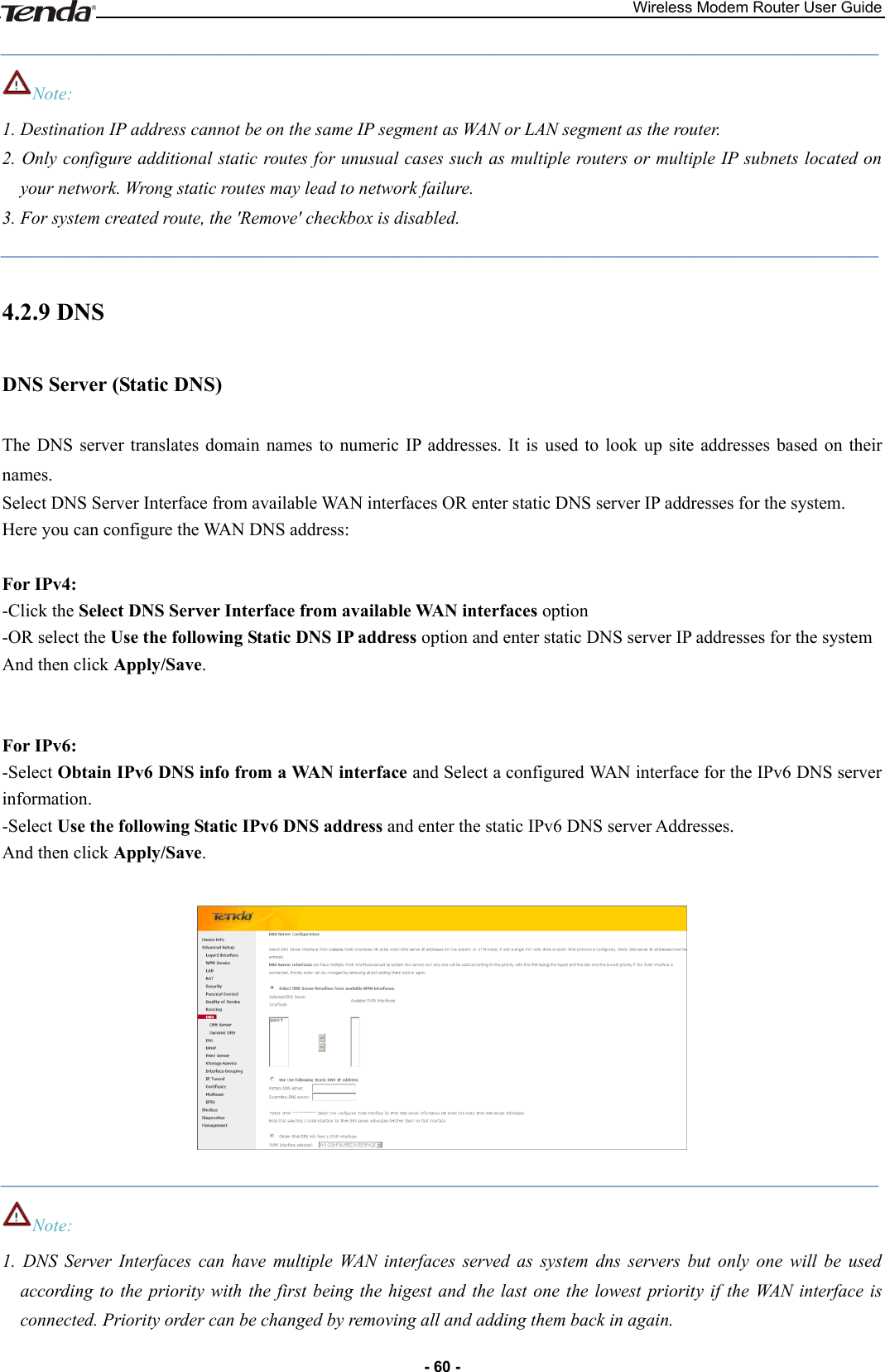 Wireless Modem Router User Guide - 60 - _________________________________________________________________________________________________ Note: 1. Destination IP address cannot be on the same IP segment as WAN or LAN segment as the router. 2. Only configure additional static routes for unusual cases such as multiple routers or multiple IP subnets located on your network. Wrong static routes may lead to network failure. 3. For system created route, the &apos;Remove&apos; checkbox is disabled. _________________________________________________________________________________________________ 4.2.9 DNS DNS Server (Static DNS) The  DNS  server  translates domain  names  to  numeric IP addresses.  It  is  used to  look  up  site  addresses  based  on  their names. Select DNS Server Interface from available WAN interfaces OR enter static DNS server IP addresses for the system.   Here you can configure the WAN DNS address:  For IPv4: -Click the Select DNS Server Interface from available WAN interfaces option   -OR select the Use the following Static DNS IP address option and enter static DNS server IP addresses for the system   And then click Apply/Save.   For IPv6: -Select Obtain IPv6 DNS info from a WAN interface and Select a configured WAN interface for the IPv6 DNS server information. -Select Use the following Static IPv6 DNS address and enter the static IPv6 DNS server Addresses.   And then click Apply/Save.   _________________________________________________________________________________________________ Note: 1.  DNS  Server  Interfaces  can  have  multiple  WAN  interfaces  served  as  system  dns  servers  but  only  one  will  be  used according to the priority  with  the first  being  the  higest  and  the  last  one the  lowest  priority if  the  WAN  interface  is connected. Priority order can be changed by removing all and adding them back in again.   