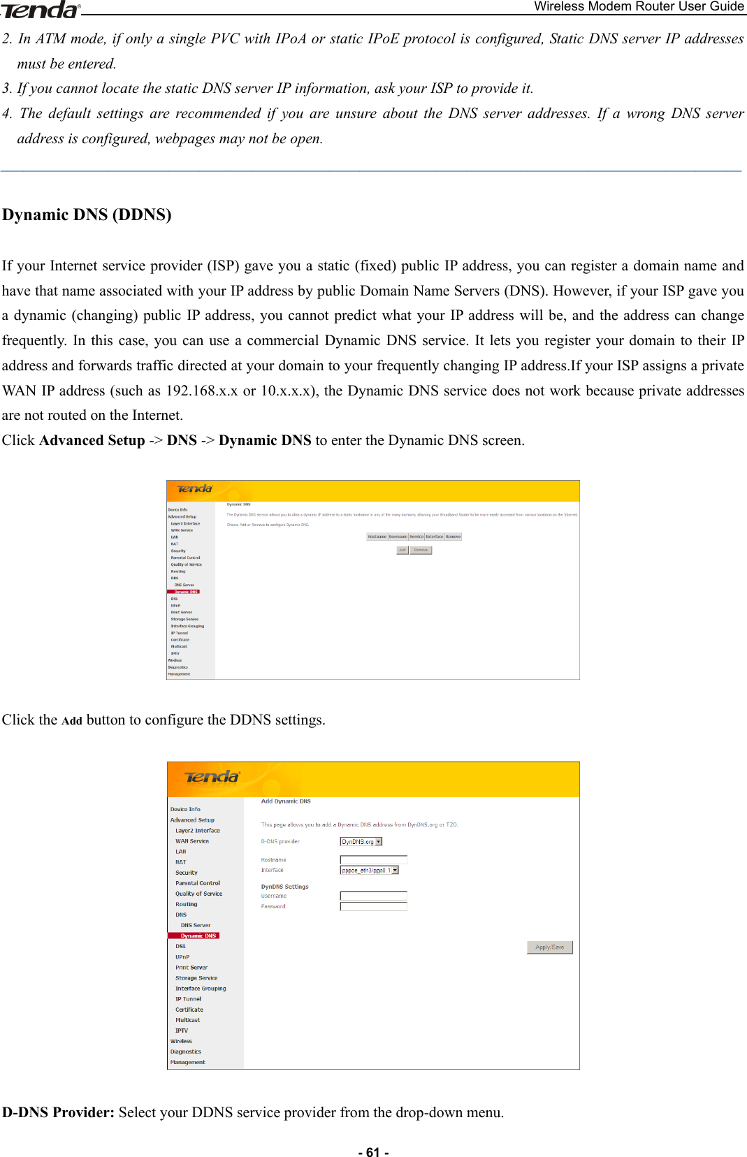 Wireless Modem Router User Guide - 61 - 2. In ATM mode, if only a single PVC with IPoA or static IPoE protocol is configured, Static DNS server IP addresses must be entered.   3. If you cannot locate the static DNS server IP information, ask your ISP to provide it. 4.  The  default  settings  are  recommended  if  you  are  unsure  about  the  DNS  server  addresses.  If  a  wrong  DNS  server address is configured, webpages may not be open. _________________________________________________________________________________________________ Dynamic DNS (DDNS) If your Internet service provider (ISP) gave you a static (fixed) public IP address, you can register a domain name and have that name associated with your IP address by public Domain Name Servers (DNS). However, if your ISP gave you a dynamic (changing) public IP address, you cannot predict what  your IP address will be, and the address can change frequently.  In this  case, you can use a commercial Dynamic  DNS  service.  It  lets you  register  your domain to their IP address and forwards traffic directed at your domain to your frequently changing IP address.If your ISP assigns a private WAN IP address (such as 192.168.x.x or 10.x.x.x), the Dynamic DNS service does not work because private addresses are not routed on the Internet. Click Advanced Setup -&gt; DNS -&gt; Dynamic DNS to enter the Dynamic DNS screen.    Click the Add button to configure the DDNS settings.    D-DNS Provider: Select your DDNS service provider from the drop-down menu. 