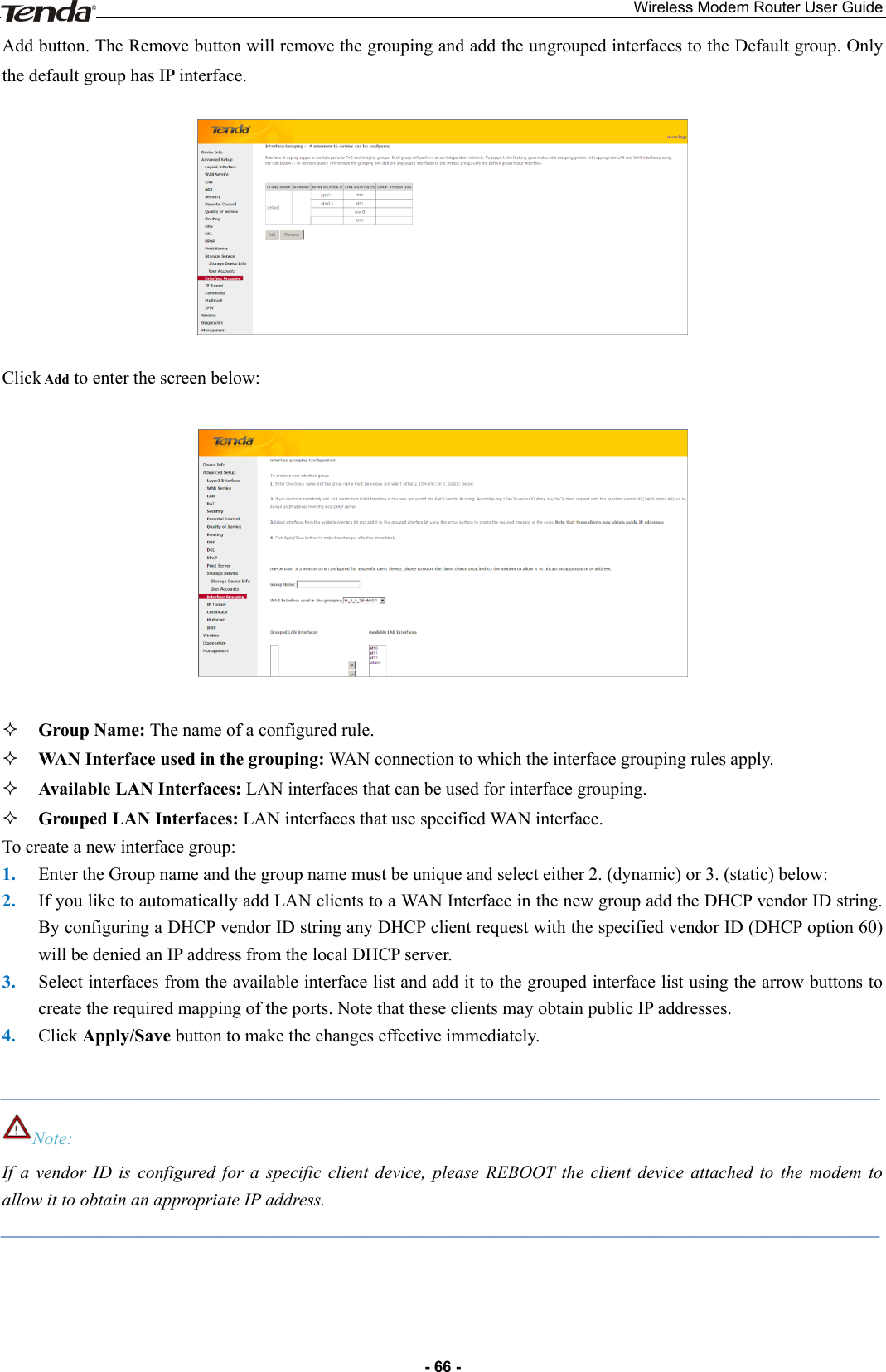 Wireless Modem Router User Guide - 66 - Add button. The Remove button will remove the grouping and add the ungrouped interfaces to the Default group. Only the default group has IP interface.    Click Add to enter the screen below:     Group Name: The name of a configured rule.  WAN Interface used in the grouping: WAN connection to which the interface grouping rules apply.  Available LAN Interfaces: LAN interfaces that can be used for interface grouping.  Grouped LAN Interfaces: LAN interfaces that use specified WAN interface. To create a new interface group:   1. Enter the Group name and the group name must be unique and select either 2. (dynamic) or 3. (static) below:   2. If you like to automatically add LAN clients to a WAN Interface in the new group add the DHCP vendor ID string. By configuring a DHCP vendor ID string any DHCP client request with the specified vendor ID (DHCP option 60) will be denied an IP address from the local DHCP server.   3. Select interfaces from the available interface list and add it to the grouped interface list using the arrow buttons to create the required mapping of the ports. Note that these clients may obtain public IP addresses. 4. Click Apply/Save button to make the changes effective immediately.  _________________________________________________________________________________________________ Note: If  a  vendor  ID  is  configured  for  a  specific  client  device,  please  REBOOT the  client  device  attached  to  the  modem  to allow it to obtain an appropriate IP address. _________________________________________________________________________________________________ 