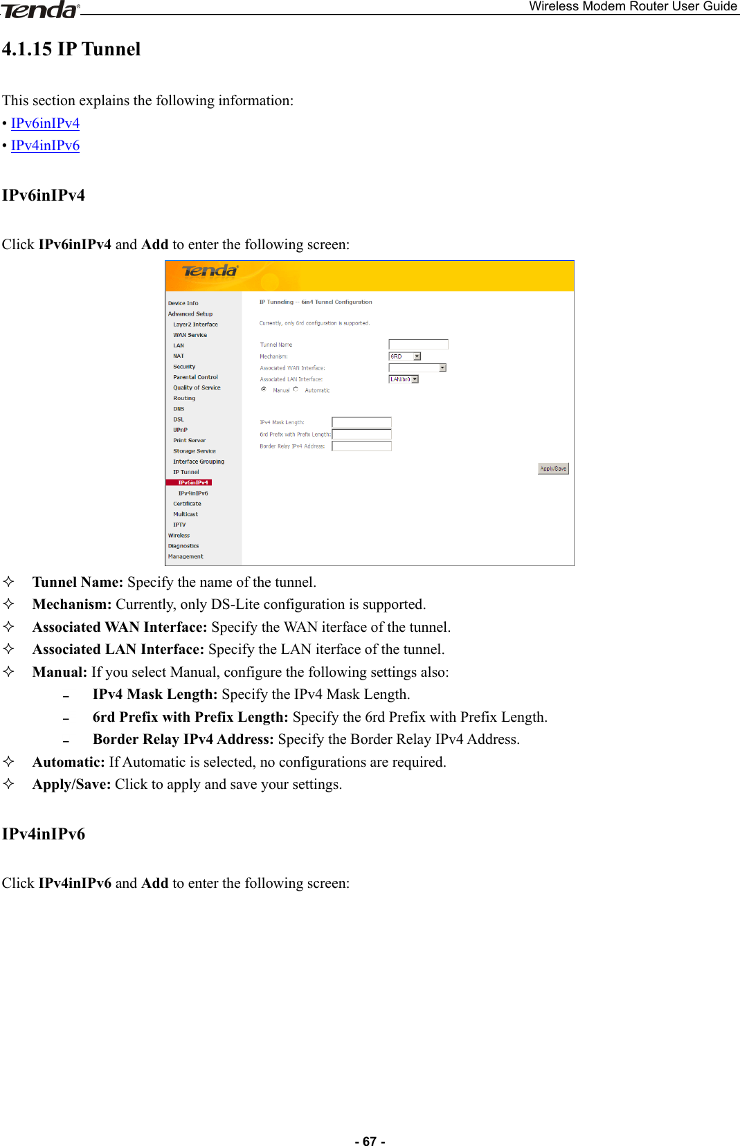 Wireless Modem Router User Guide - 67 - 4.1.15 IP Tunnel This section explains the following information: • IPv6inIPv4 • IPv4inIPv6 IPv6inIPv4 Click IPv6inIPv4 and Add to enter the following screen:   Tunnel Name: Specify the name of the tunnel.    Mechanism: Currently, only DS-Lite configuration is supported.      Associated WAN Interface: Specify the WAN iterface of the tunnel.    Associated LAN Interface: Specify the LAN iterface of the tunnel.    Manual: If you select Manual, configure the following settings also:  IPv4 Mask Length: Specify the IPv4 Mask Length.  6rd Prefix with Prefix Length: Specify the 6rd Prefix with Prefix Length.  Border Relay IPv4 Address: Specify the Border Relay IPv4 Address.  Automatic: If Automatic is selected, no configurations are required.  Apply/Save: Click to apply and save your settings. IPv4inIPv6 Click IPv4inIPv6 and Add to enter the following screen: 