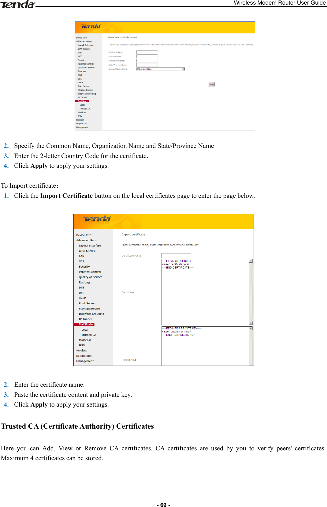 Wireless Modem Router User Guide - 69 -    2. Specify the Common Name, Organization Name and State/Province Name 3. Enter the 2-letter Country Code for the certificate.   4. Click Apply to apply your settings.  To Import certificate： 1. Click the Import Certificate button on the local certificates page to enter the page below.    2. Enter the certificate name. 3. Paste the certificate content and private key. 4. Click Apply to apply your settings. Trusted CA (Certificate Authority) Certificates Here  you  can  Add,  View  or  Remove  CA  certificates.  CA  certificates  are  used  by  you  to  verify  peers&apos;  certificates. Maximum 4 certificates can be stored. 