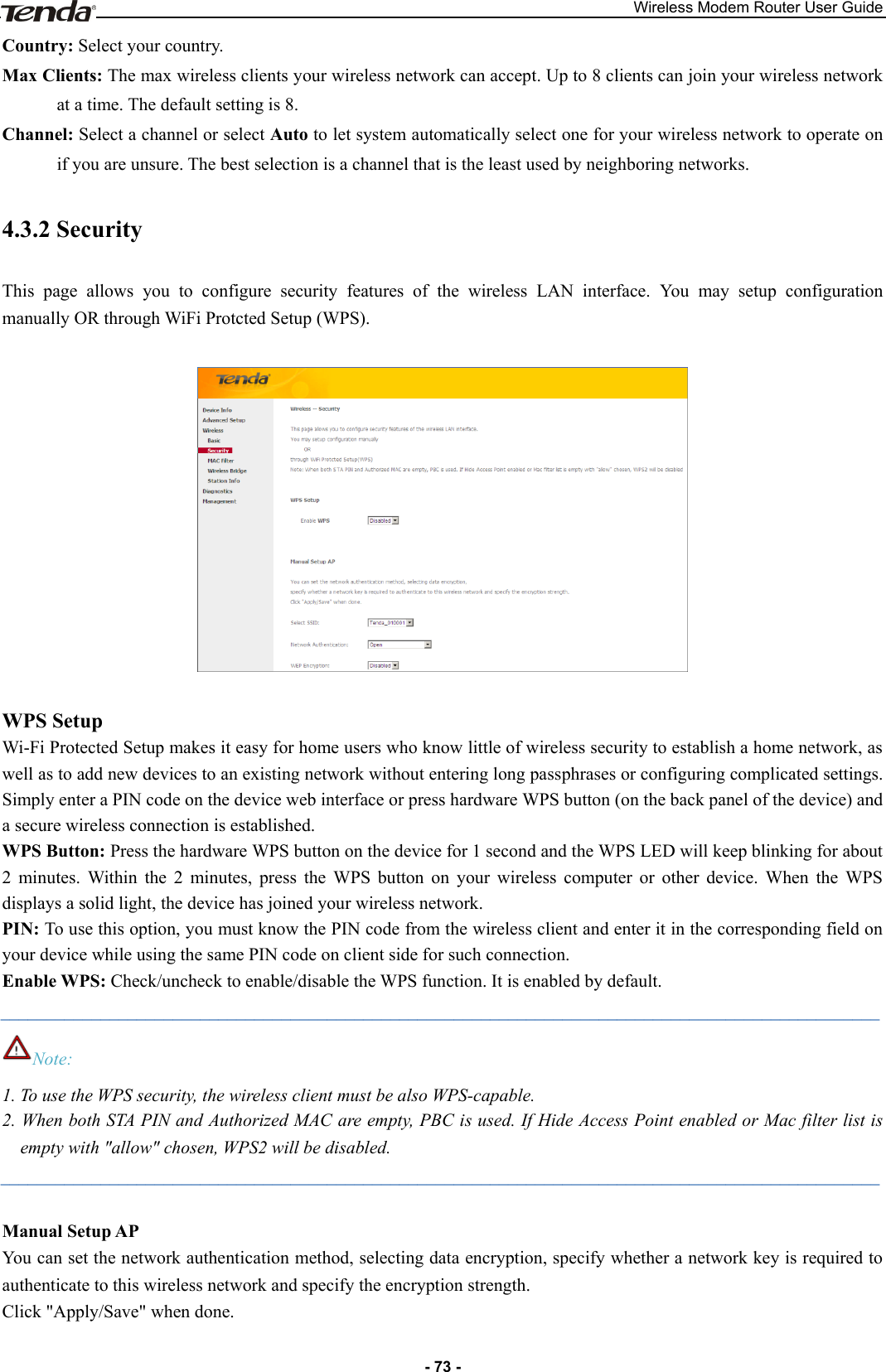 Wireless Modem Router User Guide - 73 - Country: Select your country. Max Clients: The max wireless clients your wireless network can accept. Up to 8 clients can join your wireless network at a time. The default setting is 8. Channel: Select a channel or select Auto to let system automatically select one for your wireless network to operate on if you are unsure. The best selection is a channel that is the least used by neighboring networks. 4.3.2 Security This  page  allows  you  to  configure  security  features  of  the  wireless  LAN  interface.  You  may  setup  configuration manually OR through WiFi Protcted Setup (WPS).      WPS Setup Wi-Fi Protected Setup makes it easy for home users who know little of wireless security to establish a home network, as well as to add new devices to an existing network without entering long passphrases or configuring complicated settings. Simply enter a PIN code on the device web interface or press hardware WPS button (on the back panel of the device) and a secure wireless connection is established. WPS Button: Press the hardware WPS button on the device for 1 second and the WPS LED will keep blinking for about 2  minutes.  Within  the  2  minutes,  press  the  WPS  button  on  your  wireless  computer  or  other  device.  When  the  WPS displays a solid light, the device has joined your wireless network.   PIN: To use this option, you must know the PIN code from the wireless client and enter it in the corresponding field on your device while using the same PIN code on client side for such connection. Enable WPS: Check/uncheck to enable/disable the WPS function. It is enabled by default. _________________________________________________________________________________________________ Note: 1. To use the WPS security, the wireless client must be also WPS-capable. 2. When both STA PIN and Authorized MAC are empty, PBC is used. If Hide Access Point enabled or Mac filter list is empty with &quot;allow&quot; chosen, WPS2 will be disabled. _________________________________________________________________________________________________  Manual Setup AP You can set the network authentication method, selecting data encryption, specify whether a network key is required to authenticate to this wireless network and specify the encryption strength. Click &quot;Apply/Save&quot; when done.  