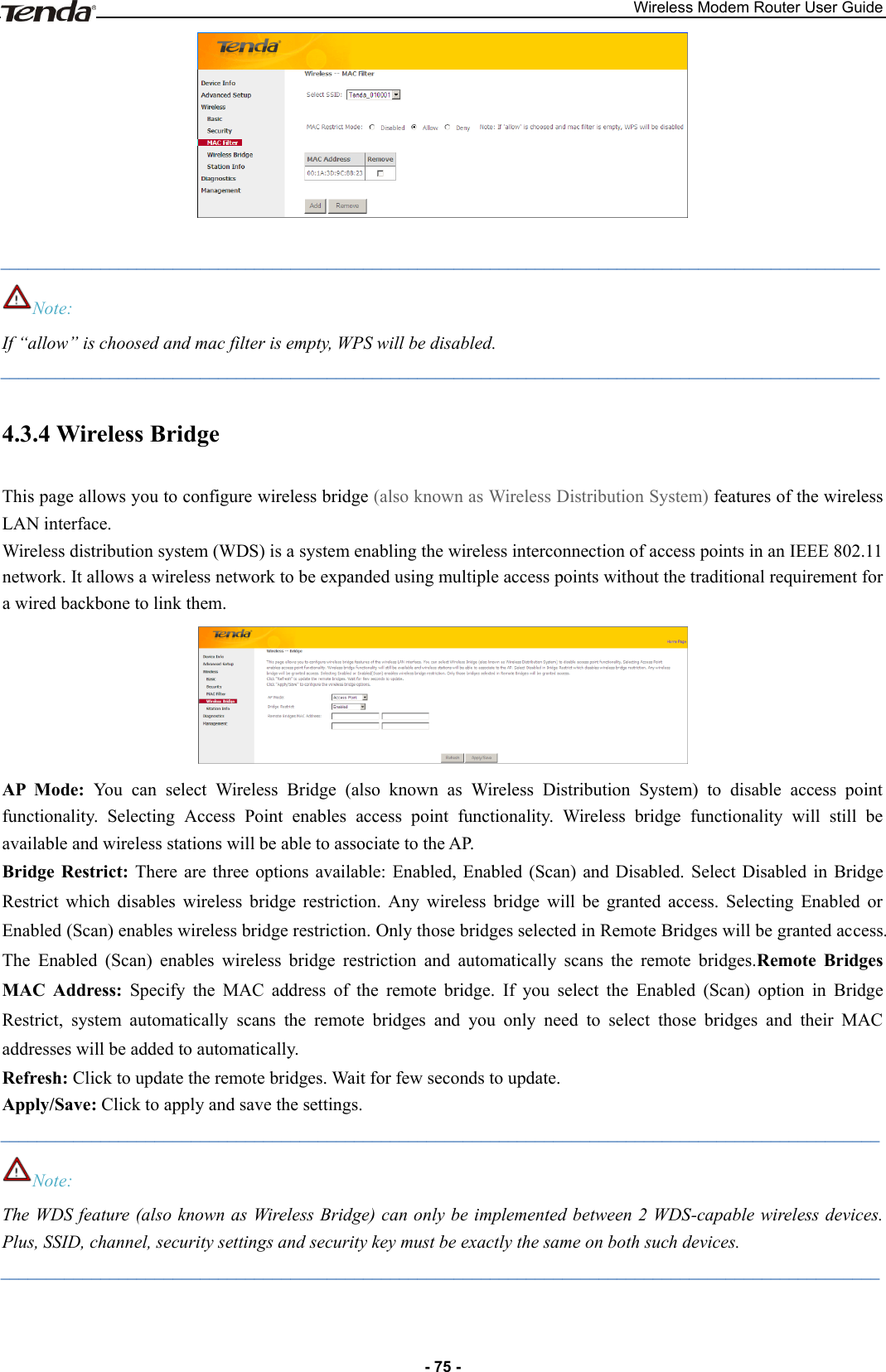 Wireless Modem Router User Guide - 75 -   _________________________________________________________________________________________________ Note: If “allow” is choosed and mac filter is empty, WPS will be disabled. _________________________________________________________________________________________________ 4.3.4 Wireless Bridge This page allows you to configure wireless bridge (also known as Wireless Distribution System) features of the wireless LAN interface.   Wireless distribution system (WDS) is a system enabling the wireless interconnection of access points in an IEEE 802.11 network. It allows a wireless network to be expanded using multiple access points without the traditional requirement for a wired backbone to link them.  AP  Mode:  You  can  select  Wireless  Bridge  (also  known  as  Wireless  Distribution  System)  to  disable  access  point functionality.  Selecting  Access  Point  enables  access  point  functionality.  Wireless  bridge  functionality  will  still  be available and wireless stations will be able to associate to the AP. Bridge  Restrict:  There  are three  options  available:  Enabled,  Enabled  (Scan)  and  Disabled.  Select  Disabled  in  Bridge Restrict  which  disables  wireless  bridge  restriction.  Any  wireless  bridge  will  be  granted  access.  Selecting  Enabled  or Enabled (Scan) enables wireless bridge restriction. Only those bridges selected in Remote Bridges will be granted access. The  Enabled  (Scan)  enables  wireless  bridge  restriction  and  automatically  scans  the  remote  bridges.Remote  Bridges MAC  Address:  Specify  the  MAC  address  of  the  remote  bridge.  If  you  select  the  Enabled  (Scan)  option  in  Bridge Restrict,  system  automatically  scans  the  remote  bridges  and  you  only  need  to  select  those  bridges  and  their  MAC addresses will be added to automatically. Refresh: Click to update the remote bridges. Wait for few seconds to update. Apply/Save: Click to apply and save the settings. _________________________________________________________________________________________________ Note: The WDS feature (also known as Wireless Bridge) can only be implemented between 2 WDS-capable wireless devices. Plus, SSID, channel, security settings and security key must be exactly the same on both such devices. _________________________________________________________________________________________________ 