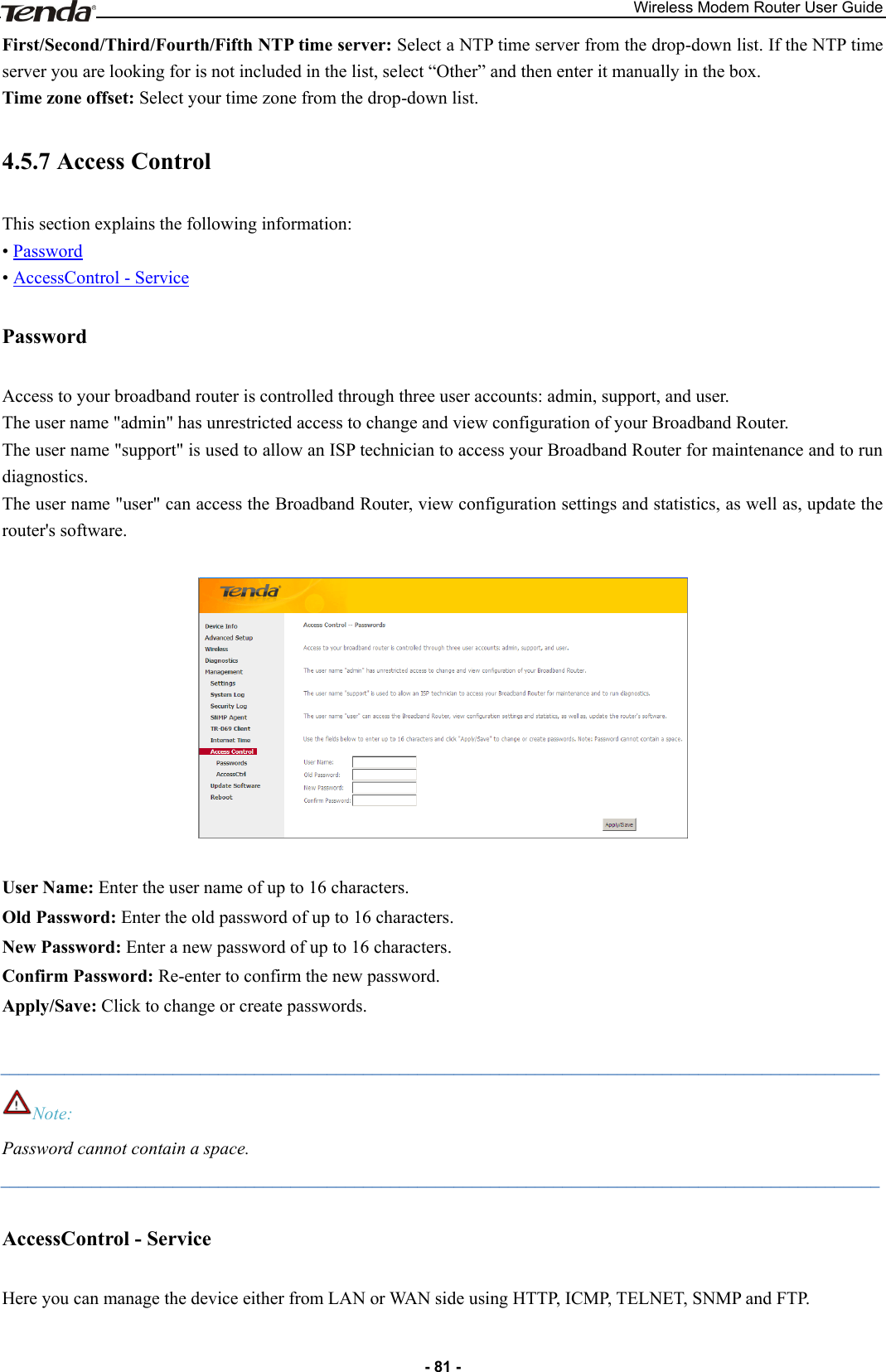 Wireless Modem Router User Guide - 81 - First/Second/Third/Fourth/Fifth NTP time server: Select a NTP time server from the drop-down list. If the NTP time server you are looking for is not included in the list, select “Other” and then enter it manually in the box. Time zone offset: Select your time zone from the drop-down list. 4.5.7 Access Control This section explains the following information: • Password • AccessControl - Service Password Access to your broadband router is controlled through three user accounts: admin, support, and user. The user name &quot;admin&quot; has unrestricted access to change and view configuration of your Broadband Router. The user name &quot;support&quot; is used to allow an ISP technician to access your Broadband Router for maintenance and to run diagnostics. The user name &quot;user&quot; can access the Broadband Router, view configuration settings and statistics, as well as, update the router&apos;s software.    User Name: Enter the user name of up to 16 characters. Old Password: Enter the old password of up to 16 characters. New Password: Enter a new password of up to 16 characters. Confirm Password: Re-enter to confirm the new password. Apply/Save: Click to change or create passwords.  _________________________________________________________________________________________________ Note: Password cannot contain a space. _________________________________________________________________________________________________ AccessControl - Service Here you can manage the device either from LAN or WAN side using HTTP, ICMP, TELNET, SNMP and FTP.  