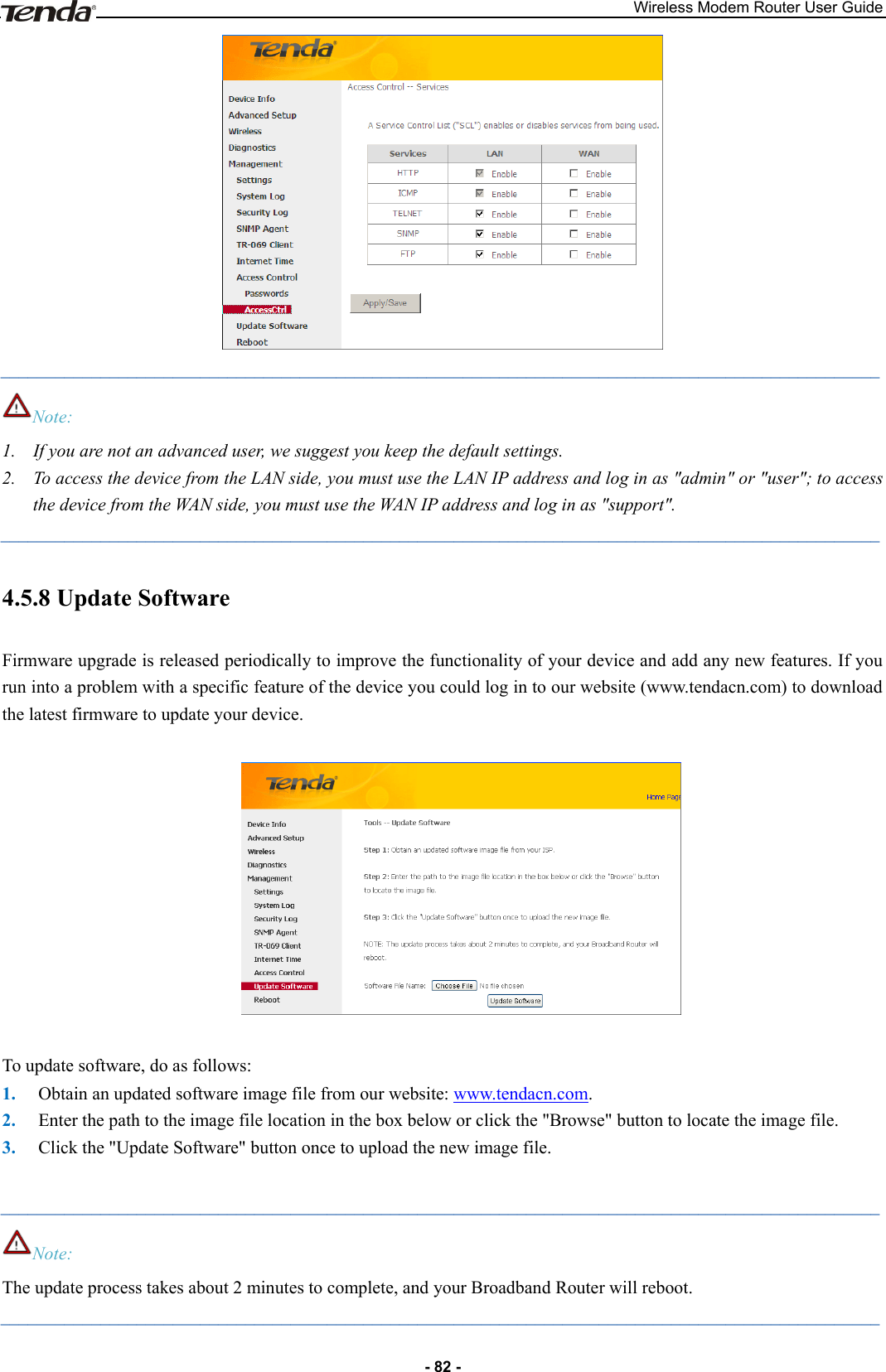 Wireless Modem Router User Guide - 82 -  _________________________________________________________________________________________________ Note: 1. If you are not an advanced user, we suggest you keep the default settings. 2. To access the device from the LAN side, you must use the LAN IP address and log in as &quot;admin&quot; or &quot;user&quot;; to access the device from the WAN side, you must use the WAN IP address and log in as &quot;support&quot;. _________________________________________________________________________________________________ 4.5.8 Update Software Firmware upgrade is released periodically to improve the functionality of your device and add any new features. If you run into a problem with a specific feature of the device you could log in to our website (www.tendacn.com) to download the latest firmware to update your device.      To update software, do as follows: 1. Obtain an updated software image file from our website: www.tendacn.com. 2. Enter the path to the image file location in the box below or click the &quot;Browse&quot; button to locate the image file. 3. Click the &quot;Update Software&quot; button once to upload the new image file.  _________________________________________________________________________________________________ Note: The update process takes about 2 minutes to complete, and your Broadband Router will reboot. _________________________________________________________________________________________________ 