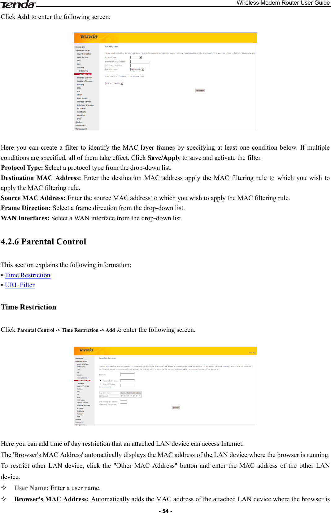 Wireless Modem Router User Guide - 54 - Click Add to enter the following screen:    Here  you  can  create  a  filter to  identify  the  MAC  layer  frames  by  specifying  at  least  one  condition  below.  If  multiple conditions are specified, all of them take effect. Click Save/Apply to save and activate the filter. Protocol Type: Select a protocol type from the drop-down list. Destination  MAC  Address:  Enter  the  destination  MAC  address  apply  the  MAC  filtering  rule  to  which  you  wish  to apply the MAC filtering rule. Source MAC Address: Enter the source MAC address to which you wish to apply the MAC filtering rule. Frame Direction: Select a frame direction from the drop-down list.   WAN Interfaces: Select a WAN interface from the drop-down list. 4.2.6 Parental Control This section explains the following information: • Time Restriction • URL Filter Time Restriction Click Parental Control -&gt; Time Restriction -&gt; Add to enter the following screen.    Here you can add time of day restriction that an attached LAN device can access Internet. The &apos;Browser&apos;s MAC Address&apos; automatically displays the MAC address of the LAN device where the browser is running. To  restrict  other  LAN  device,  click  the  &quot;Other  MAC  Address&quot;  button  and  enter  the  MAC  address  of  the  other  LAN device.  User Name: Enter a user name.  Browser&apos;s MAC Address: Automatically adds the MAC address of the attached LAN device where the browser is 