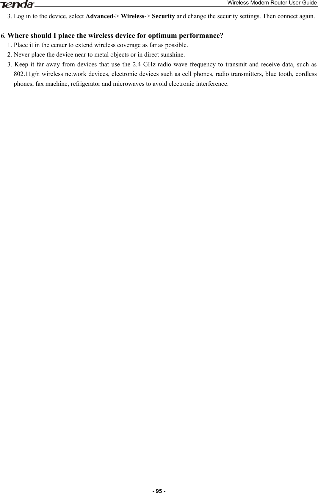 Wireless Modem Router User Guide - 95 - 3. Log in to the device, select Advanced-&gt; Wireless-&gt; Security and change the security settings. Then connect again.  6. Where should I place the wireless device for optimum performance? 1. Place it in the center to extend wireless coverage as far as possible. 2. Never place the device near to metal objects or in direct sunshine. 3.  Keep  it  far  away  from  devices  that  use  the  2.4  GHz radio  wave  frequency to  transmit  and  receive  data,  such as 802.11g/n wireless network devices, electronic devices such as cell phones, radio transmitters, blue tooth, cordless phones, fax machine, refrigerator and microwaves to avoid electronic interference. 