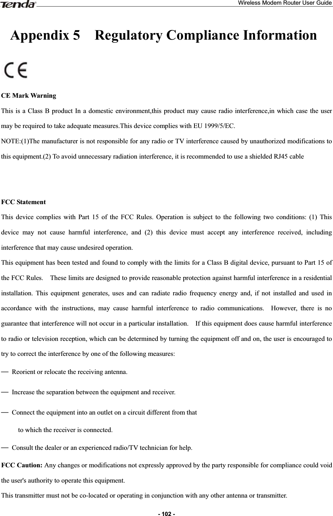 Wireless Modem Router User Guide- 102 -Appendix 5  Regulatory Compliance InformationCE Mark Warning This is a Class B product In a domestic environment,this product may cause radio interference,in which case the user may be required to take adequate measures.This device complies with EU 1999/5/EC. NOTE:(1)The manufacturer is not responsible for any radio or TV interference caused by unauthorized modifications to this equipment.(2) To avoid unnecessary radiation interference, it is recommended to use a shielded RJ45 cable FCC Statement This device complies with Part 15 of the FCC Rules. Operation is subject to the following two conditions: (1) This device may not cause harmful interference, and (2) this device must accept any interference received, including interference that may cause undesired operation. This equipment has been tested and found to comply with the limits for a Class B digital device, pursuant to Part 15 of the FCC Rules.    These limits are designed to provide reasonable protection against harmful interference in a residential installation. This equipment generates, uses and can radiate radio frequency energy and, if not installed and used in accordance with the instructions, may cause harmful interference to radio communications.  However, there is no guarantee that interference will not occur in a particular installation.    If this equipment does cause harmful interference to radio or television reception, which can be determined by turning the equipment off and on, the user is encouraged to try to correct the interference by one of the following measures: ȍ Reorient or relocate the receiving antenna. ȍ  Increase the separation between the equipment and receiver. ȍ  Connect the equipment into an outlet on a circuit different from that           to which the receiver is connected. ȍ  Consult the dealer or an experienced radio/TV technician for help. FCC Caution: Any changes or modifications not expressly approved by the party responsible for compliance could void the user&apos;s authority to operate this equipment. This transmitter must not be co-located or operating in conjunction with any other antenna or transmitter. 