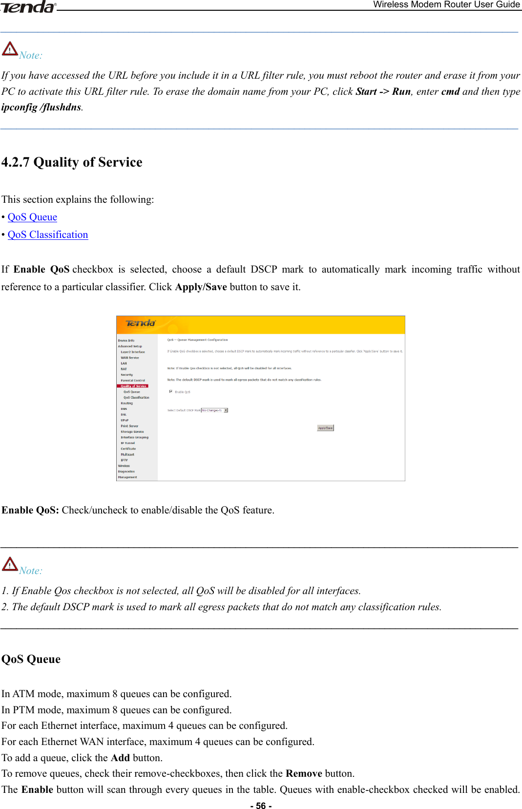 Wireless Modem Router User Guide - 56 - _________________________________________________________________________________________________ Note: If you have accessed the URL before you include it in a URL filter rule, you must reboot the router and erase it from your PC to activate this URL filter rule. To erase the domain name from your PC, click Start -&gt; Run, enter cmd and then type ipconfig /flushdns. _________________________________________________________________________________________________ 4.2.7 Quality of Service This section explains the following: • QoS Queue • QoS Classification  If  Enable  QoS checkbox  is  selected,  choose  a  default  DSCP  mark  to  automatically  mark  incoming  traffic  without reference to a particular classifier. Click Apply/Save button to save it.    Enable QoS: Check/uncheck to enable/disable the QoS feature.  _________________________________________________________________________________________________ Note: 1. If Enable Qos checkbox is not selected, all QoS will be disabled for all interfaces.   2. The default DSCP mark is used to mark all egress packets that do not match any classification rules. _________________________________________________________________________________________________ QoS Queue In ATM mode, maximum 8 queues can be configured. In PTM mode, maximum 8 queues can be configured. For each Ethernet interface, maximum 4 queues can be configured. For each Ethernet WAN interface, maximum 4 queues can be configured. To add a queue, click the Add button. To remove queues, check their remove-checkboxes, then click the Remove button. The Enable button will scan through every queues in the table. Queues with enable-checkbox checked will be enabled. 