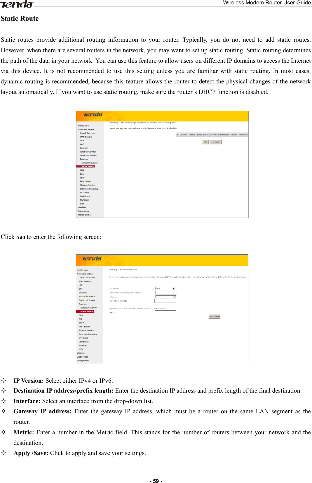 Wireless Modem Router User Guide - 59 - Static Route Static  routes  provide  additional  routing  information  to  your  router.  Typically,  you  do  not  need  to  add  static  routes. However, when there are several routers in the network, you may want to set up static routing. Static routing determines the path of the data in your network. You can use this feature to allow users on different IP domains to access the Internet via  this  device.  It  is  not  recommended  to  use  this  setting  unless  you  are  familiar  with  static  routing.  In  most  cases, dynamic routing is  recommended, because this feature allows the  router to detect the physical changes of the network layout automatically. If you want to use static routing, make sure the router’s DHCP function is disabled.    Click Add to enter the following screen:     IP Version: Select either IPv4 or IPv6.  Destination IP address/prefix length: Enter the destination IP address and prefix length of the final destination.  Interface: Select an interface from the drop-down list.  Gateway  IP  address:  Enter  the  gateway  IP  address,  which  must  be  a  router  on  the  same  LAN  segment  as  the router.  Metric: Enter a number in the Metric field. This stands for the number of routers between your network and the destination.  Apply /Save: Click to apply and save your settings.  