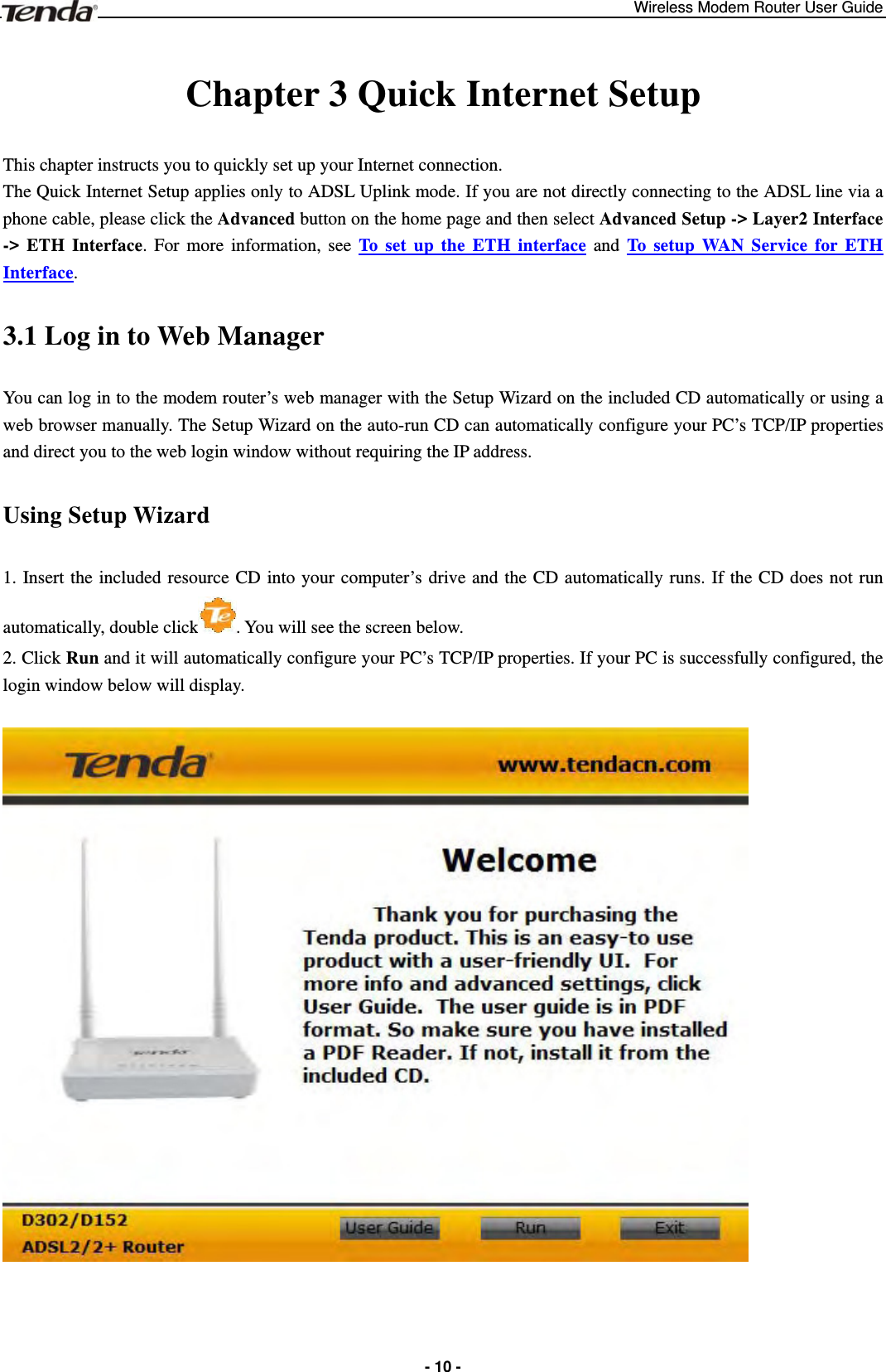 Wireless Modem Router User Guide  - 10 - Chapter 3 Quick Internet Setup This chapter instructs you to quickly set up your Internet connection.  The Quick Internet Setup applies only to ADSL Uplink mode. If you are not directly connecting to the ADSL line via a phone cable, please click the Advanced button on the home page and then select Advanced Setup -&gt; Layer2 Interface -&gt; ETH Interface. For more information, see To set up the ETH interface and To setup WAN Service for ETH Interface. 3.1 Log in to Web Manager You can log in to the modem router’s web manager with the Setup Wizard on the included CD automatically or using a web browser manually. The Setup Wizard on the auto-run CD can automatically configure your PC’s TCP/IP properties and direct you to the web login window without requiring the IP address. Using Setup Wizard 1. Insert the included resource CD into your computer’s drive and the CD automatically runs. If the CD does not run automatically, double click . You will see the screen below.     2. Click Run and it will automatically configure your PC’s TCP/IP properties. If your PC is successfully configured, the login window below will display.   