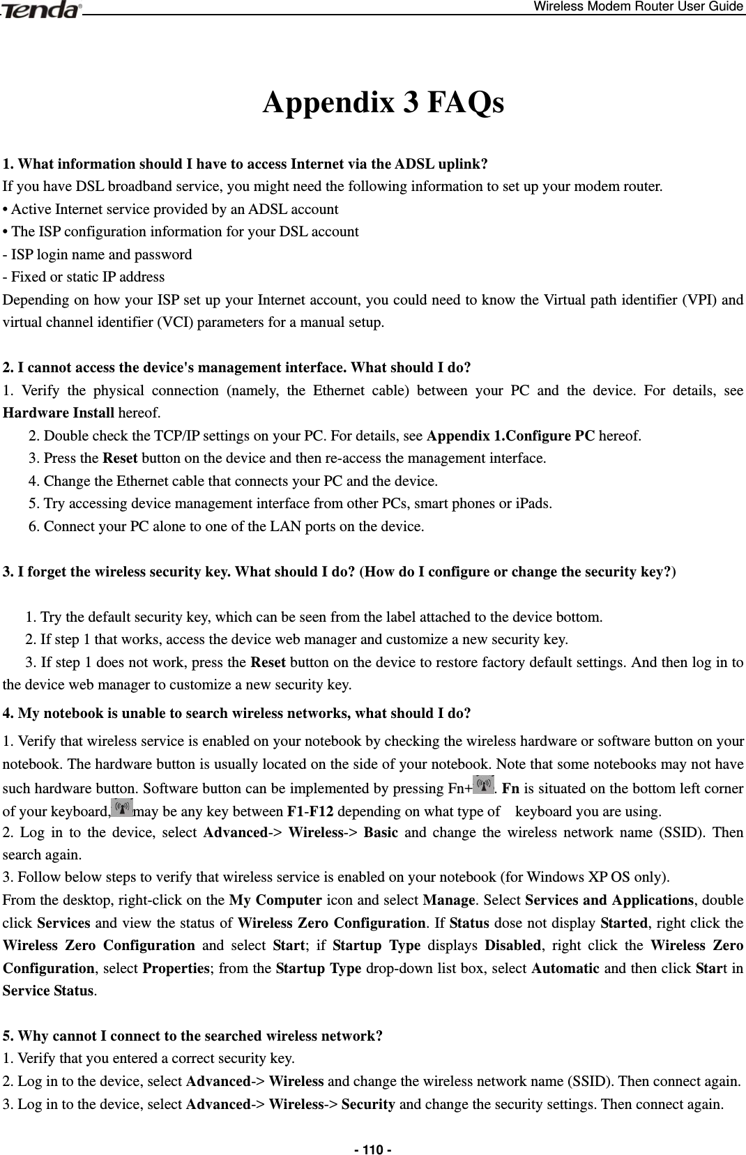 Wireless Modem Router User Guide  - 110 - Appendix 3 FAQs 1. What information should I have to access Internet via the ADSL uplink?   If you have DSL broadband service, you might need the following information to set up your modem router.   • Active Internet service provided by an ADSL account • The ISP configuration information for your DSL account - ISP login name and password - Fixed or static IP address Depending on how your ISP set up your Internet account, you could need to know the Virtual path identifier (VPI) and virtual channel identifier (VCI) parameters for a manual setup.  2. I cannot access the device&apos;s management interface. What should I do?   1. Verify the physical connection (namely, the Ethernet cable) between your PC and the device. For details, see Hardware Install hereof. 2. Double check the TCP/IP settings on your PC. For details, see Appendix 1.Configure PC hereof. 3. Press the Reset button on the device and then re-access the management interface. 4. Change the Ethernet cable that connects your PC and the device. 5. Try accessing device management interface from other PCs, smart phones or iPads. 6. Connect your PC alone to one of the LAN ports on the device.  3. I forget the wireless security key. What should I do? (How do I configure or change the security key?)  1. Try the default security key, which can be seen from the label attached to the device bottom. 2. If step 1 that works, access the device web manager and customize a new security key. 3. If step 1 does not work, press the Reset button on the device to restore factory default settings. And then log in to the device web manager to customize a new security key. 4. My notebook is unable to search wireless networks, what should I do? 1. Verify that wireless service is enabled on your notebook by checking the wireless hardware or software button on your notebook. The hardware button is usually located on the side of your notebook. Note that some notebooks may not have such hardware button. Software button can be implemented by pressing Fn+ . Fn is situated on the bottom left corner of your keyboard, may be any key between F1-F12 depending on what type of    keyboard you are using. 2. Log in to the device, select Advanced-&gt; Wireless-&gt; Basic and change the wireless network name (SSID). Then search again. 3. Follow below steps to verify that wireless service is enabled on your notebook (for Windows XP OS only). From the desktop, right-click on the My Computer icon and select Manage. Select Services and Applications, double click Services and view the status of Wireless Zero Configuration. If Status dose not display Started, right click the Wireless Zero Configuration and select Start; if Startup Type displays Disabled, right click the Wireless Zero Configuration, select Properties; from the Startup Type drop-down list box, select Automatic and then click Start in Service Status.  5. Why cannot I connect to the searched wireless network?   1. Verify that you entered a correct security key. 2. Log in to the device, select Advanced-&gt; Wireless and change the wireless network name (SSID). Then connect again. 3. Log in to the device, select Advanced-&gt; Wireless-&gt; Security and change the security settings. Then connect again.  