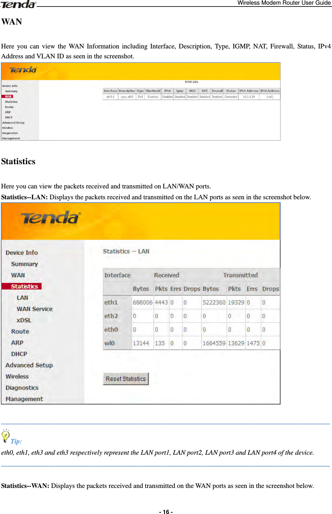 Wireless Modem Router User Guide  - 16 -WAN  Here you can view the WAN Information including Interface, Description, Type, IGMP, NAT, Firewall, Status, IPv4 Address and VLAN ID as seen in the screenshot.  Statistics  Here you can view the packets received and transmitted on LAN/WAN ports. Statistics--LAN: Displays the packets received and transmitted on the LAN ports as seen in the screenshot below.   _________________________________________________________________________________________________ Tip: eth0, eth1, eth3 and eth3 respectively represent the LAN port1, LAN port2, LAN port3 and LAN port4 of the device. _________________________________________________________________________________________________  Statistics--WAN: Displays the packets received and transmitted on the WAN ports as seen in the screenshot below. 