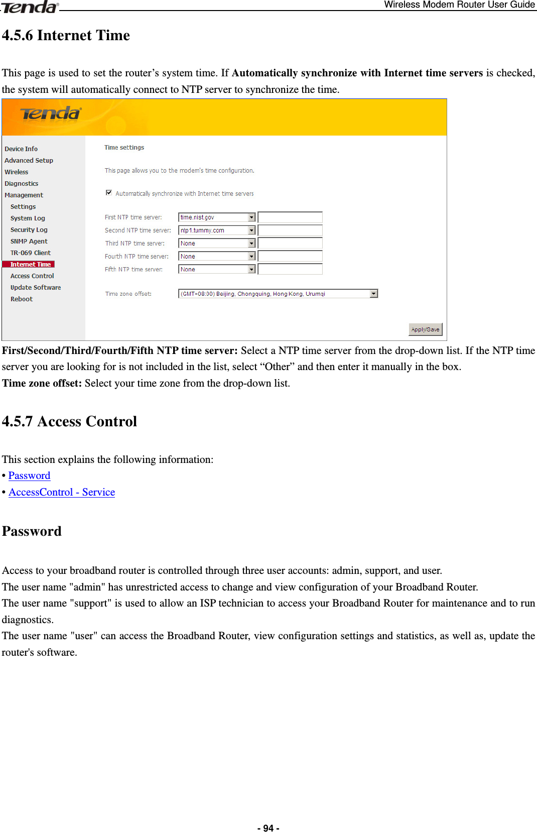 Wireless Modem Router User Guide  - 94 -4.5.6 Internet Time This page is used to set the router’s system time. If Automatically synchronize with Internet time servers is checked, the system will automatically connect to NTP server to synchronize the time.    First/Second/Third/Fourth/Fifth NTP time server: Select a NTP time server from the drop-down list. If the NTP time server you are looking for is not included in the list, select “Other” and then enter it manually in the box. Time zone offset: Select your time zone from the drop-down list. 4.5.7 Access Control This section explains the following information: • Password • AccessControl - Service Password Access to your broadband router is controlled through three user accounts: admin, support, and user. The user name &quot;admin&quot; has unrestricted access to change and view configuration of your Broadband Router. The user name &quot;support&quot; is used to allow an ISP technician to access your Broadband Router for maintenance and to run diagnostics. The user name &quot;user&quot; can access the Broadband Router, view configuration settings and statistics, as well as, update the router&apos;s software.  