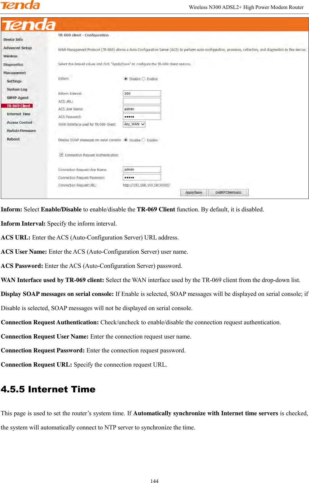                                                                                                               Wireless N300 ADSL2+ High Power Modem Router 144  Inform: Select Enable/Disable to enable/disable the TR-069 Client function. By default, it is disabled. Inform Interval: Specify the inform interval. ACS URL: Enter the ACS (Auto-Configuration Server) URL address.   ACS User Name: Enter the ACS (Auto-Configuration Server) user name.       ACS Password: Enter the ACS (Auto-Configuration Server) password.       WAN Interface used by TR-069 client: Select the WAN interface used by the TR-069 client from the drop-down list.     Display SOAP messages on serial console: If Enable is selected, SOAP messages will be displayed on serial console; if Disable is selected, SOAP messages will not be displayed on serial console.     Connection Request Authentication: Check/uncheck to enable/disable the connection request authentication.    Connection Request User Name: Enter the connection request user name.   Connection Request Password: Enter the connection request password.   Connection Request URL: Specify the connection request URL. 4.5.5 Internet Time This page is used to set the router’s system time. If Automatically synchronize with Internet time servers is checked, the system will automatically connect to NTP server to synchronize the time.   