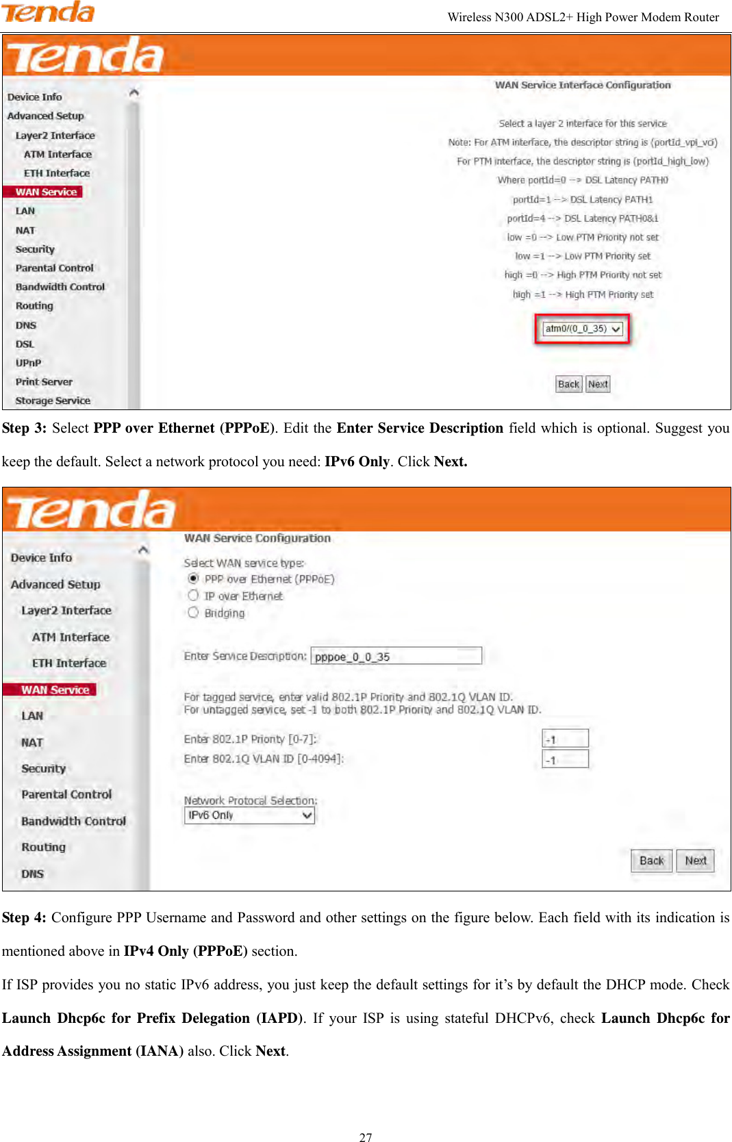                                                                                                               Wireless N300 ADSL2+ High Power Modem Router 27  Step 3: Select PPP over Ethernet (PPPoE). Edit the Enter Service Description field which is optional. Suggest you keep the default. Select a network protocol you need: IPv6 Only. Click Next.  Step 4: Configure PPP Username and Password and other settings on the figure below. Each field with its indication is mentioned above in IPv4 Only (PPPoE) section.   If ISP provides you no static IPv6 address, you just keep the default settings for it’s by default the DHCP mode. Check Launch  Dhcp6c  for  Prefix  Delegation  (IAPD).  If  your  ISP  is  using  stateful  DHCPv6,  check  Launch  Dhcp6c  for Address Assignment (IANA) also. Click Next. 