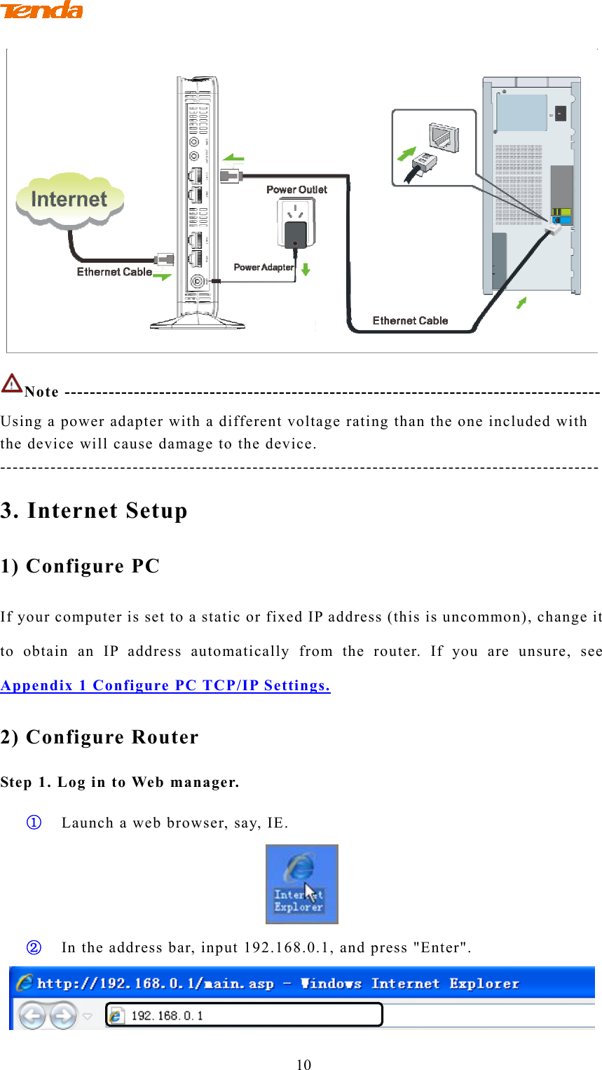                                        10  Note ------------------------------------------------------------------------------------- Using a power adapter with a different voltage rating than the one included with the device will cause damage to the device. ----------------------------------------------------------------------------------------------- 3. Internet Setup 1) Configure PC If your computer is set to a static or fixed IP address (this is uncommon), change it to obtain an IP address automatically from the router. If you are unsure, see Appendix 1 Configure PC TCP/IP Settings. 2) Configure Router Step 1. Log in to Web manager. ① Launch a web browser, say, IE.  ② In the address bar, input 192.168.0.1, and press &quot;Enter&quot;.  