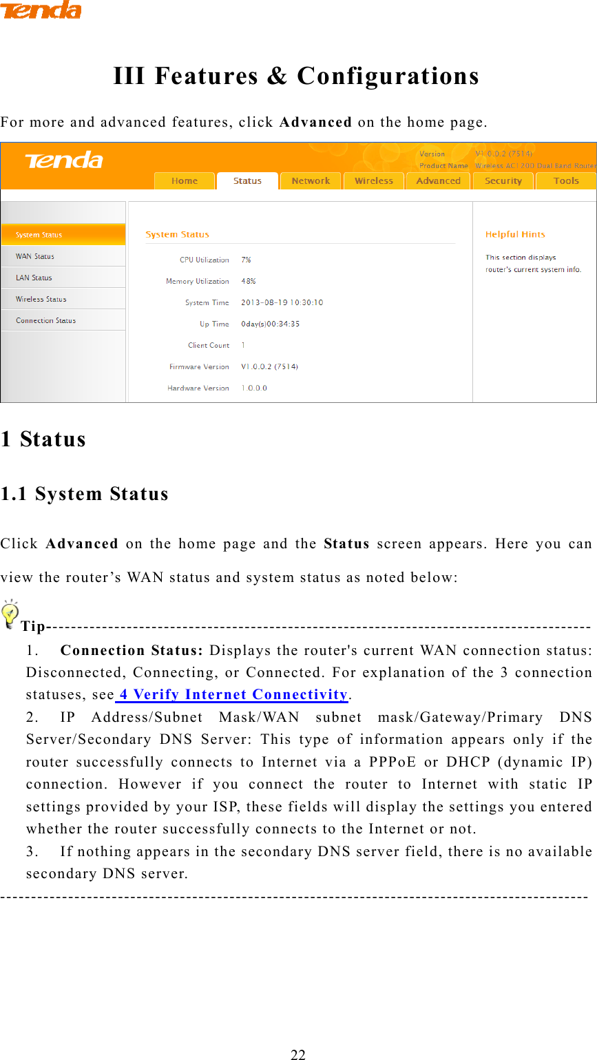               22 III Features &amp; Configurations For more and advanced features, click Advanced on the home page.  1 Status 1.1 System Status Click  Advanced on the home page and the Status screen appears. Here you can view the router’s WAN status and system status as noted below: Tip---------------------------------------------------------------------------------------- 1. Connection Status: Displays the router&apos;s current WAN connection status: Disconnected, Connecting, or Connected. For explanation of the 3 connection statuses, see 4 Verify Internet Connectivity. 2. IP Address/Subnet Mask/WAN subnet mask/Gateway/Primary DNS Server/Secondary DNS Server: This type of information appears only if the router successfully connects to Internet via a PPPoE or DHCP (dynamic IP) connection. However if you connect the router to Internet with static IP settings provided by your ISP, these fields will display the settings you entered whether the router successfully connects to the Internet or not. 3. If nothing appears in the secondary DNS server field, there is no available secondary DNS server. -----------------------------------------------------------------------------------------------  