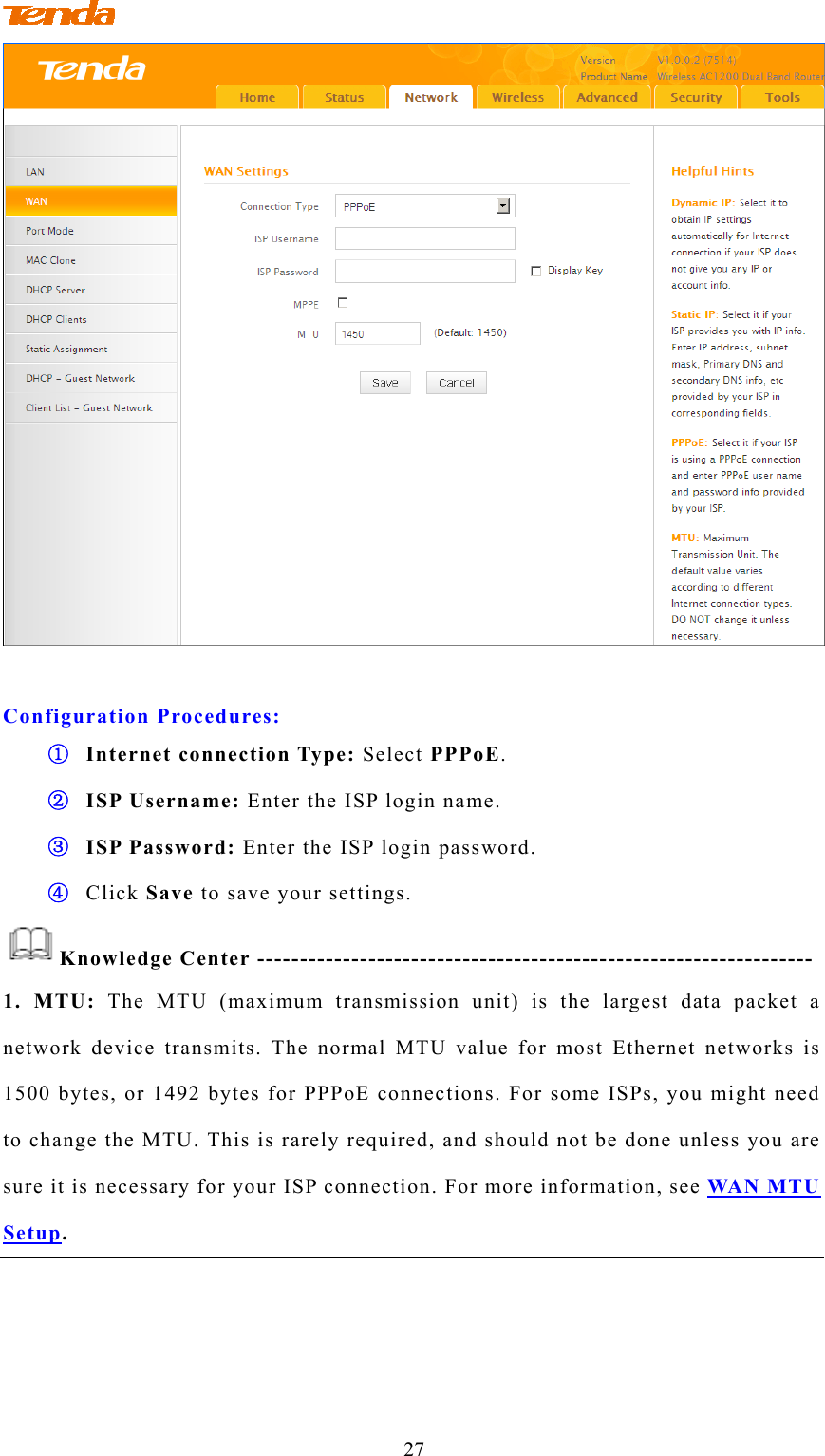                                 27   Configuration Procedures: ① Internet connection Type: Select PPPoE. ② ISP Username: Enter the ISP login name. ③ ISP Password: Enter the ISP login password. ④ Click Save to save your settings. Knowledge Center ----------------------------------------------------------------- 1. MTU: The MTU (maximum transmission unit) is the largest data packet a network device transmits. The normal MTU value for most Ethernet networks is 1500 bytes, or 1492 bytes for PPPoE connections. For some ISPs, you might need to change the MTU. This is rarely required, and should not be done unless you are sure it is necessary for your ISP connection. For more information, see WAN MTU Setup.    