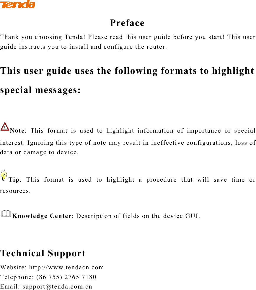              Preface Thank you choosing Tenda! Please read this user guide before you start! This user guide instructs you to install and configure the router.    This user guide uses the following formats to highlight special messages:  Note: This format is used to highlight information of importance or special interest. Ignoring this type of note may result in ineffective configurations, loss of data or damage to device.  Tip: This format is used to highlight a procedure that will save time or resources.  Knowledge Center: Description of fields on the device GUI.   Technical Support Website: http://www.tendacn.com Telephone: (86 755) 2765 7180 Email: support@tenda.com.cn 