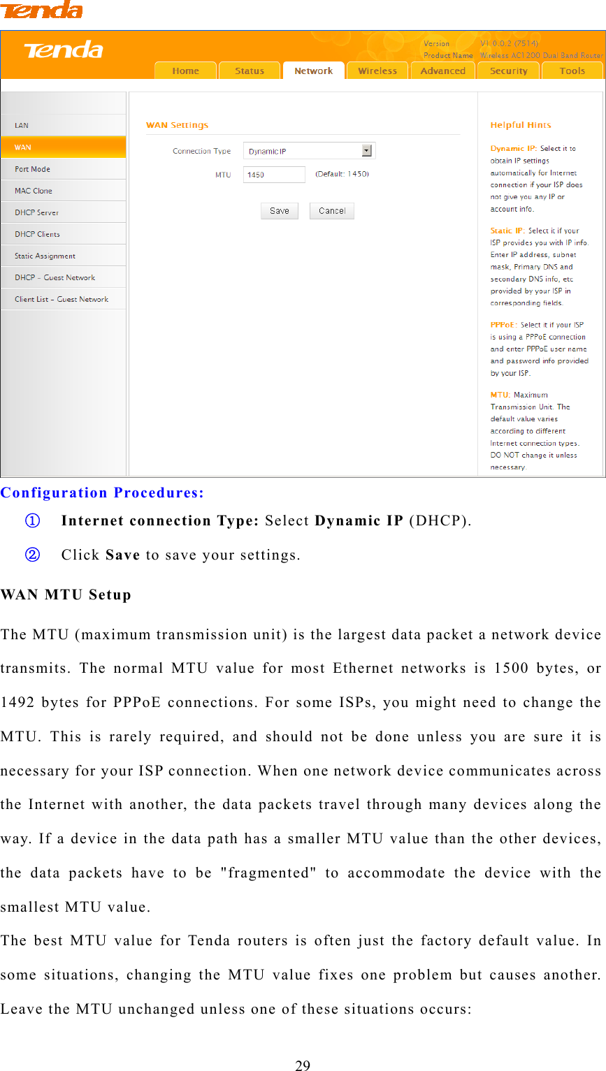                                 29  Configuration Procedures: ① Internet connection Type: Select Dynamic IP (DHCP). ② Click Save to save your settings. WAN MTU Setup The MTU (maximum transmission unit) is the largest data packet a network device transmits. The normal MTU value for most Ethernet networks is 1500 bytes, or 1492 bytes for PPPoE connections. For some ISPs, you might need to change the MTU. This is rarely required, and should not be done unless you are sure it is necessary for your ISP connection. When one network device communicates across the Internet with another, the data packets travel through many devices along the way. If a device in the data path has a smaller MTU value than the other devices, the data packets have to be &quot;fragmented&quot; to accommodate the device with the smallest MTU value. The best MTU value for Tenda routers is often just the factory default value. In some situations, changing the MTU value fixes one problem but causes another. Leave the MTU unchanged unless one of these situations occurs: 