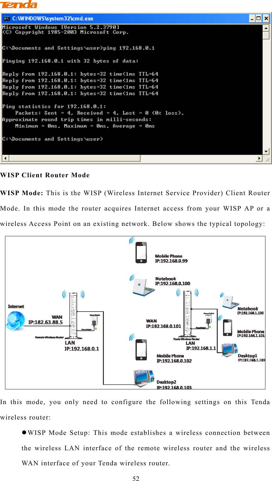                                        52  WISP Client Router Mode WISP Mode: This is the WISP (Wireless Internet Service Provider) Client Router Mode. In this mode the router acquires Internet access from your WISP AP or a wireless Access Point on an existing network. Below shows the typical topology:  In this mode, you only need to configure the following settings on this Tenda wireless router:  WISP Mode Setup: This mode establishes a wireless connection between the wireless LAN interface of the remote wireless router and the wireless WAN interface of your Tenda wireless router.   