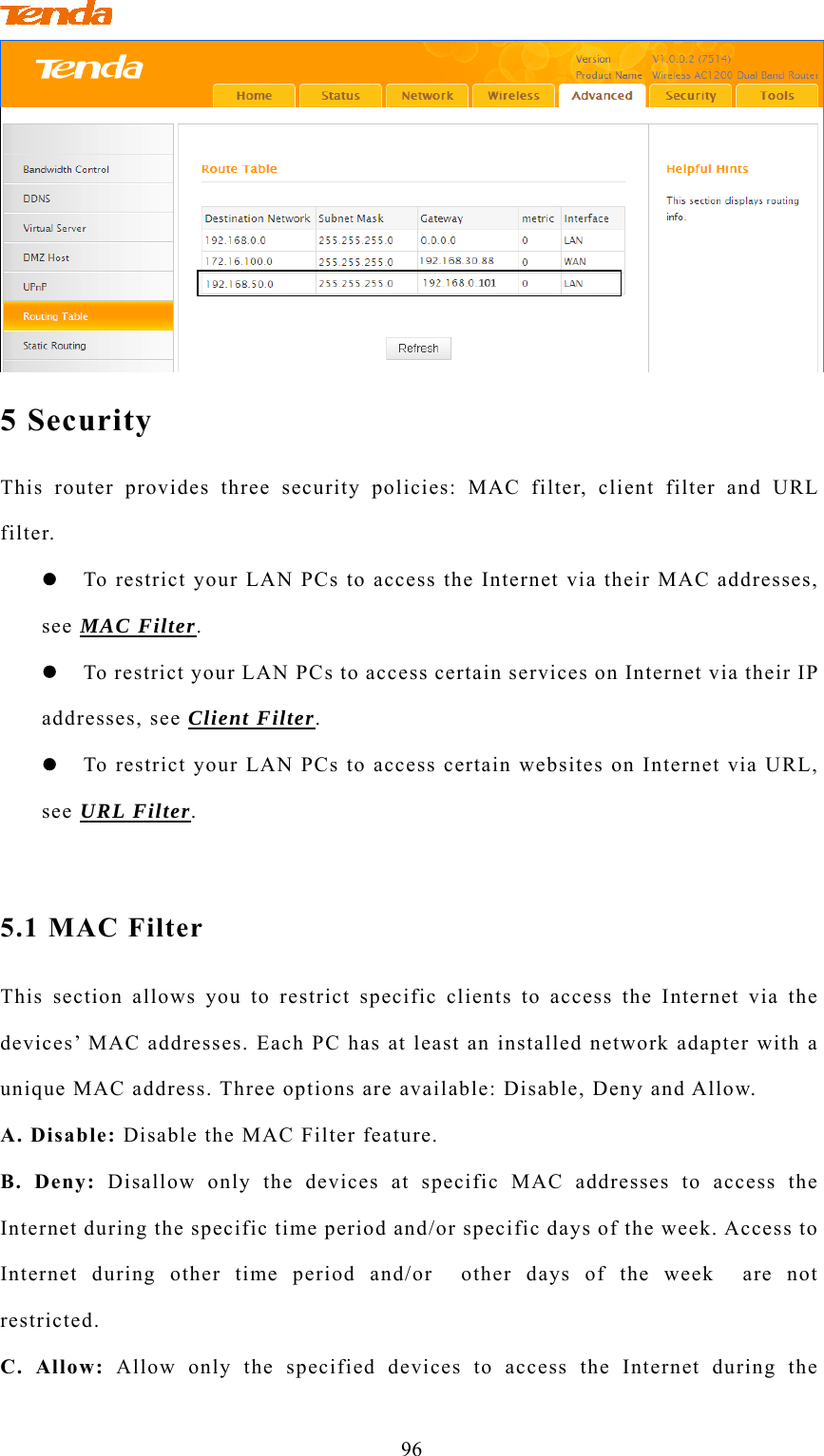                                         96  5 Security This router provides three security policies: MAC filter, client filter and URL filter.  To restrict your LAN PCs to access the Internet via their MAC addresses, see MAC Filter.  To restrict your LAN PCs to access certain services on Internet via their IP addresses, see Client Filter.  To restrict your LAN PCs to access certain websites on Internet via URL, see URL Filter.  5.1 MAC Filter This section allows you to restrict specific clients to access the Internet via the devices’ MAC addresses. Each PC has at least an installed network adapter with a unique MAC address. Three options are available: Disable, Deny and Allow. A. Disable: Disable the MAC Filter feature. B. Deny: Disallow only the devices at specific MAC addresses to access the Internet during the specific time period and/or specific days of the week. Access to Internet during other time period and/or  other days of the week  are not restricted. C. Allow: Allow only the specified devices to access the Internet during the 