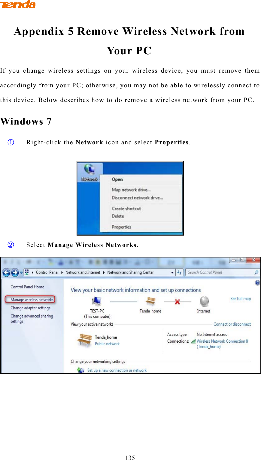                                   135 Appendix 5 Remove Wireless Network from Yo ur P C  If you change wireless settings on your wireless device, you must remove them accordingly from your PC; otherwise, you may not be able to wirelessly connect to this device. Below describes how to do remove a wireless network from your PC. Windows 7 ① Right-click the Network icon and select Properties.   ② Select Manage Wireless Networks.  