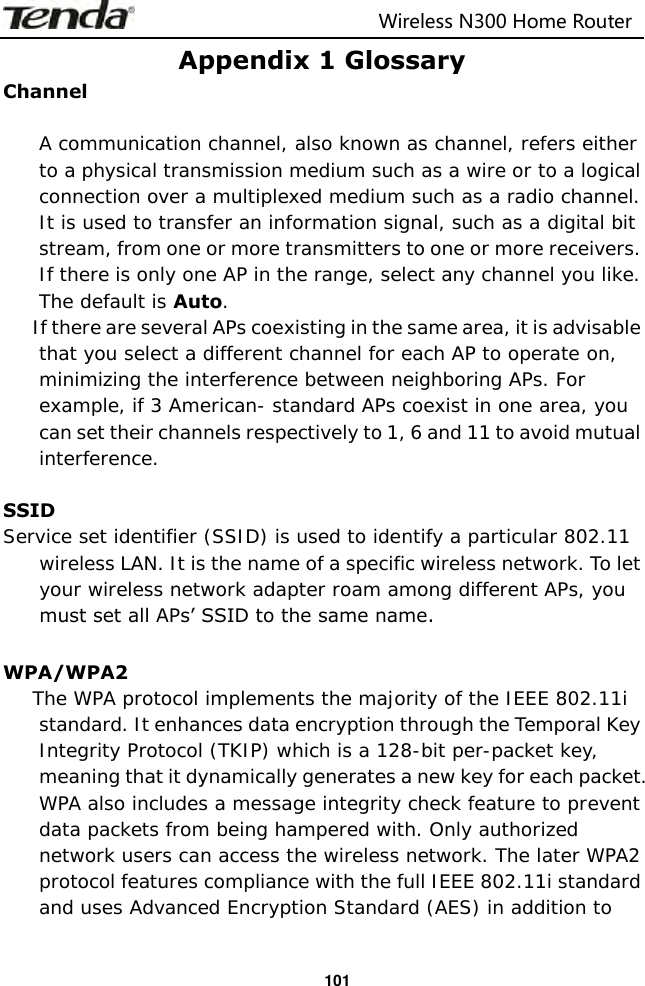                                                                         Wireless N300 Home Router  101 Appendix 1 Glossary Channel  A communication channel, also known as channel, refers either to a physical transmission medium such as a wire or to a logical connection over a multiplexed medium such as a radio channel. It is used to transfer an information signal, such as a digital bit stream, from one or more transmitters to one or more receivers. If there is only one AP in the range, select any channel you like. The default is Auto. If there are several APs coexisting in the same area, it is advisable that you select a different channel for each AP to operate on, minimizing the interference between neighboring APs. For example, if 3 American- standard APs coexist in one area, you can set their channels respectively to 1, 6 and 11 to avoid mutual interference.  SSID   Service set identifier (SSID) is used to identify a particular 802.11 wireless LAN. It is the name of a specific wireless network. To let your wireless network adapter roam among different APs, you must set all APs’ SSID to the same name.  WPA/WPA2 The WPA protocol implements the majority of the IEEE 802.11i standard. It enhances data encryption through the Temporal Key Integrity Protocol (TKIP) which is a 128-bit per-packet key, meaning that it dynamically generates a new key for each packet. WPA also includes a message integrity check feature to prevent data packets from being hampered with. Only authorized network users can access the wireless network. The later WPA2 protocol features compliance with the full IEEE 802.11i standard and uses Advanced Encryption Standard (AES) in addition to 