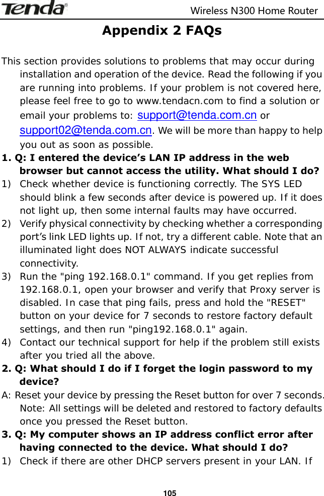                                                                         Wireless N300 Home Router  105 Appendix 2 FAQs  This section provides solutions to problems that may occur during installation and operation of the device. Read the following if you are running into problems. If your problem is not covered here, please feel free to go to www.tendacn.com to find a solution or email your problems to: support@tenda.com.cn or support02@tenda.com.cn. We will be more than happy to help you out as soon as possible. 1. Q: I entered the device’s LAN IP address in the web browser but cannot access the utility. What should I do? 1) Check whether device is functioning correctly. The SYS LED should blink a few seconds after device is powered up. If it does not light up, then some internal faults may have occurred. 2) Verify physical connectivity by checking whether a corresponding port’s link LED lights up. If not, try a different cable. Note that an illuminated light does NOT ALWAYS indicate successful connectivity. 3) Run the &quot;ping 192.168.0.1&quot; command. If you get replies from 192.168.0.1, open your browser and verify that Proxy server is disabled. In case that ping fails, press and hold the &quot;RESET&quot; button on your device for 7 seconds to restore factory default settings, and then run &quot;ping192.168.0.1&quot; again. 4) Contact our technical support for help if the problem still exists after you tried all the above. 2. Q: What should I do if I forget the login password to my device? A: Reset your device by pressing the Reset button for over 7 seconds. Note: All settings will be deleted and restored to factory defaults once you pressed the Reset button. 3. Q: My computer shows an IP address conflict error after having connected to the device. What should I do? 1) Check if there are other DHCP servers present in your LAN. If 