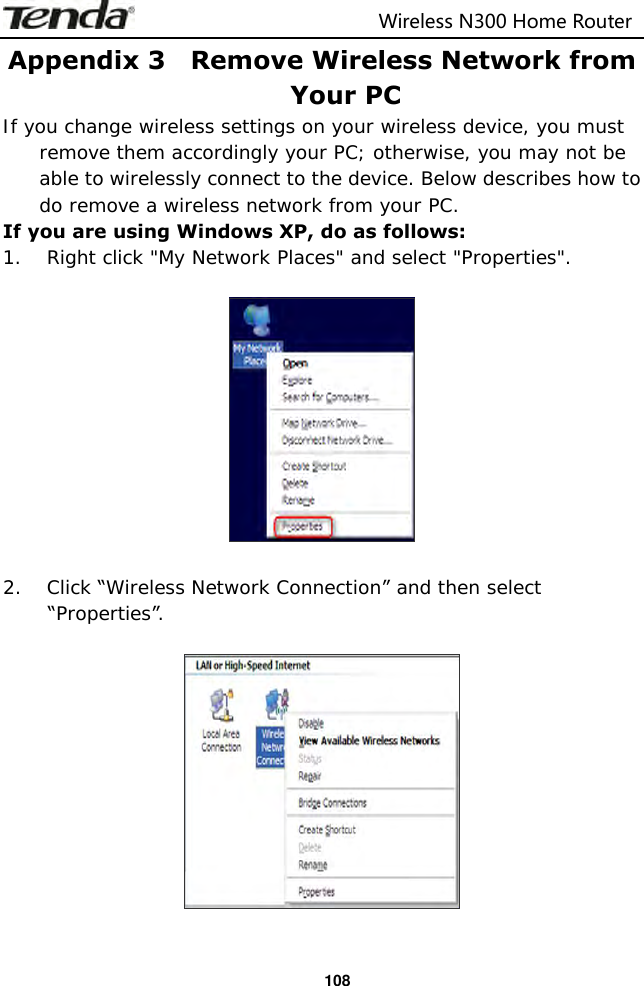                                                                         Wireless N300 Home Router  108 Appendix 3    Remove Wireless Network from Your PC If you change wireless settings on your wireless device, you must remove them accordingly your PC; otherwise, you may not be able to wirelessly connect to the device. Below describes how to do remove a wireless network from your PC. If you are using Windows XP, do as follows: 1. Right click &quot;My Network Places&quot; and select &quot;Properties&quot;.    2. Click “Wireless Network Connection” and then select “Properties”.     