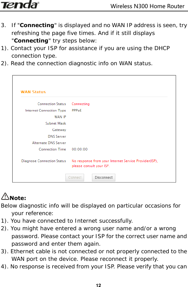                                                                         Wireless N300 Home Router  12  3. If &quot;Connecting&quot; is displayed and no WAN IP address is seen, try refreshing the page five times. And if it still displays &quot;Connecting&quot; try steps below: 1). Contact your ISP for assistance if you are using the DHCP connection type. 2). Read the connection diagnostic info on WAN status.    Note: Below diagnostic info will be displayed on particular occasions for your reference: 1). You have connected to Internet successfully. 2). You might have entered a wrong user name and/or a wrong password. Please contact your ISP for the correct user name and password and enter them again. 3). Ethernet cable is not connected or not properly connected to the WAN port on the device. Please reconnect it properly. 4). No response is received from your ISP. Please verify that you can 