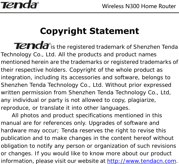                                                                   Wireless N300 Home Router   Copyright Statement is the registered trademark of Shenzhen Tenda Technology Co., Ltd. All the products and product names mentioned herein are the trademarks or registered trademarks of their respective holders. Copyright of the whole product as integration, including its accessories and software, belongs to Shenzhen Tenda Technology Co., Ltd. Without prior expressed written permission from Shenzhen Tenda Technology Co., Ltd, any individual or party is not allowed to copy, plagiarize, reproduce, or translate it into other languages. All photos and product specifications mentioned in this manual are for references only. Upgrades of software and hardware may occur; Tenda reserves the right to revise this publication and to make changes in the content hereof without obligation to notify any person or organization of such revisions or changes. If you would like to know more about our product information, please visit our website at http://www.tendacn.com.               