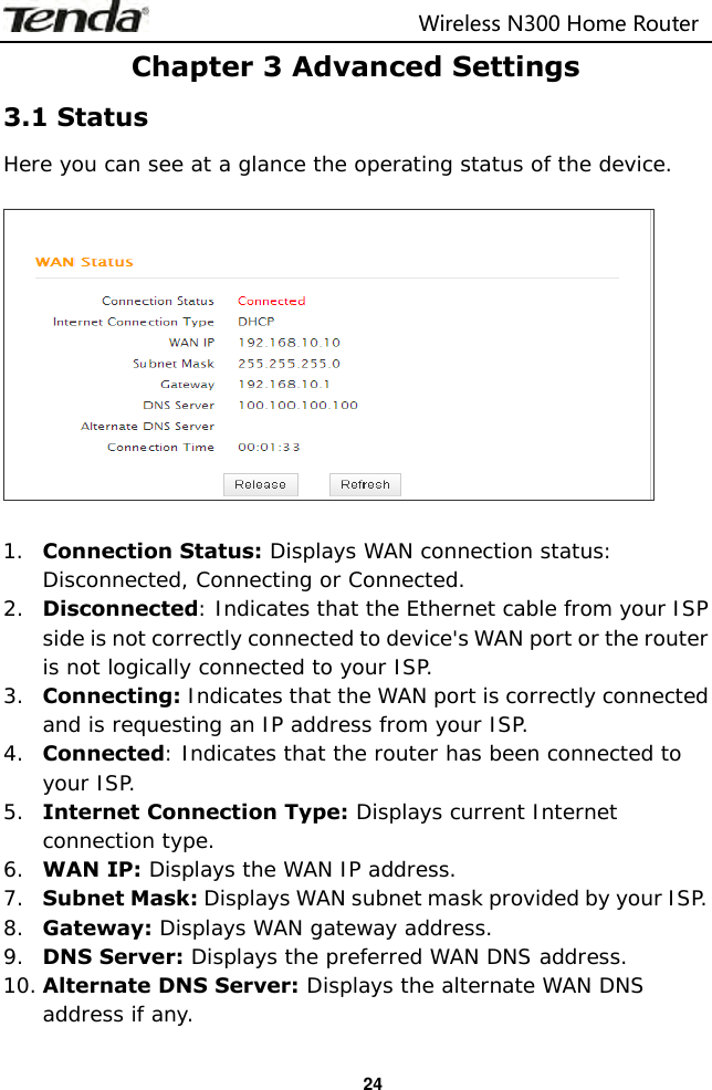                                                                         Wireless N300 Home Router  24 Chapter 3 Advanced Settings 3.1 Status Here you can see at a glance the operating status of the device.    1. Connection Status: Displays WAN connection status: Disconnected, Connecting or Connected. 2. Disconnected: Indicates that the Ethernet cable from your ISP side is not correctly connected to device&apos;s WAN port or the router is not logically connected to your ISP. 3. Connecting: Indicates that the WAN port is correctly connected and is requesting an IP address from your ISP. 4. Connected: Indicates that the router has been connected to your ISP. 5. Internet Connection Type: Displays current Internet connection type. 6. WAN IP: Displays the WAN IP address. 7. Subnet Mask: Displays WAN subnet mask provided by your ISP. 8. Gateway: Displays WAN gateway address. 9. DNS Server: Displays the preferred WAN DNS address. 10. Alternate DNS Server: Displays the alternate WAN DNS address if any. 