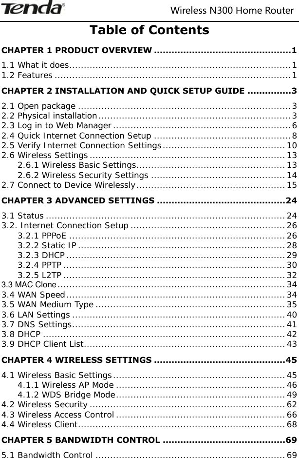                                                                   Wireless N300 Home Router  Table of Contents CHAPTER 1 PRODUCT OVERVIEW ............................................... 1 1.1 What it does ............................................................................ 1 1.2 Features ................................................................................. 1 CHAPTER 2 INSTALLATION AND QUICK SETUP GUIDE ............... 3 2.1 Open package ......................................................................... 3 2.2 Physical installation .................................................................. 3 2.3 Log in to Web Manager ............................................................. 6 2.4 Quick Internet Connection Setup ............................................... 8 2.5 Verify Internet Connection Settings .......................................... 10 2.6 Wireless Settings ................................................................... 13 2.6.1 Wireless Basic Settings ................................................... 13 2.6.2 Wireless Security Settings .............................................. 14 2.7 Connect to Device Wirelessly ................................................... 15 CHAPTER 3 ADVANCED SETTINGS ............................................ 24 3.1 Status .................................................................................. 24 3.2. Internet Connection Setup ..................................................... 26 3.2.1 PPPoE .......................................................................... 26 3.2.2 Static IP ....................................................................... 28 3.2.3 DHCP ........................................................................... 29 3.2.4 PPTP ............................................................................ 30 3.2.5 L2TP ............................................................................ 32 3.3 MAC Clone .............................................................................. 34 3.4 WAN Speed ........................................................................... 34 3.5 WAN Medium Type ................................................................. 35 3.6 LAN Settings ......................................................................... 40 3.7 DNS Settings ......................................................................... 41 3.8 DHCP ................................................................................... 42 3.9 DHCP Client List ..................................................................... 43 CHAPTER 4 WIRELESS SETTINGS ............................................. 45 4.1 Wireless Basic Settings ........................................................... 45 4.1.1 Wireless AP Mode .......................................................... 46 4.1.2 WDS Bridge Mode .......................................................... 49 4.2 Wireless Security ................................................................... 62 4.3 Wireless Access Control .......................................................... 66 4.4 Wireless Client ....................................................................... 68 CHAPTER 5 BANDWIDTH CONTROL .......................................... 69 5.1 Bandwidth Control ................................................................. 69 