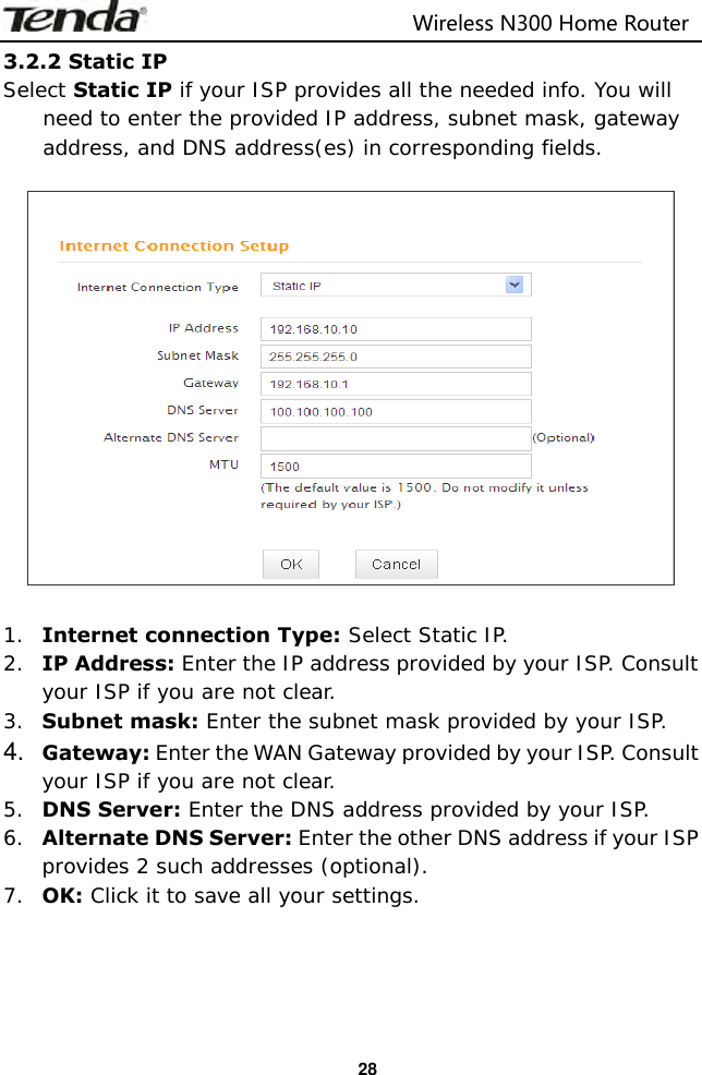                                                                         Wireless N300 Home Router  28 3.2.2 Static IP Select Static IP if your ISP provides all the needed info. You will need to enter the provided IP address, subnet mask, gateway address, and DNS address(es) in corresponding fields.     1. Internet connection Type: Select Static IP. 2. IP Address: Enter the IP address provided by your ISP. Consult your ISP if you are not clear. 3. Subnet mask: Enter the subnet mask provided by your ISP. 4. Gateway: Enter the WAN Gateway provided by your ISP. Consult your ISP if you are not clear. 5. DNS Server: Enter the DNS address provided by your ISP. 6. Alternate DNS Server: Enter the other DNS address if your ISP provides 2 such addresses (optional). 7. OK: Click it to save all your settings.     