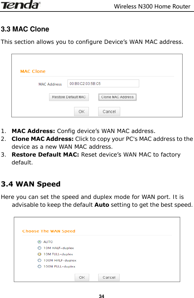                                                                         Wireless N300 Home Router  34  3.3 MAC Clone This section allows you to configure Device’s WAN MAC address.    1. MAC Address: Config device’s WAN MAC address. 2. Clone MAC Address: Click to copy your PC&apos;s MAC address to the device as a new WAN MAC address. 3. Restore Default MAC: Reset device’s WAN MAC to factory default.  3.4 WAN Speed Here you can set the speed and duplex mode for WAN port. It is advisable to keep the default Auto setting to get the best speed.   