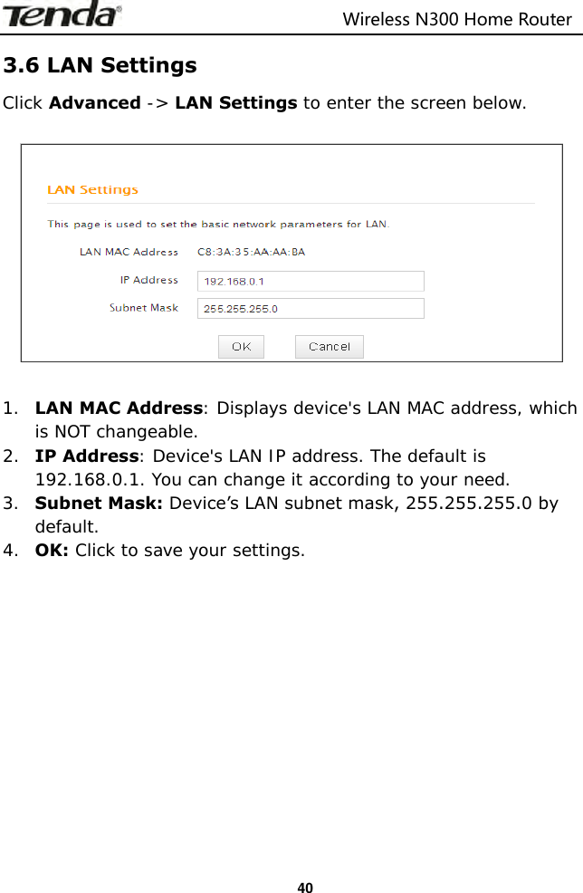                                                                         Wireless N300 Home Router  40 3.6 LAN Settings Click Advanced -&gt; LAN Settings to enter the screen below.    1. LAN MAC Address: Displays device&apos;s LAN MAC address, which is NOT changeable. 2. IP Address: Device&apos;s LAN IP address. The default is 192.168.0.1. You can change it according to your need. 3. Subnet Mask: Device’s LAN subnet mask, 255.255.255.0 by default. 4. OK: Click to save your settings.            